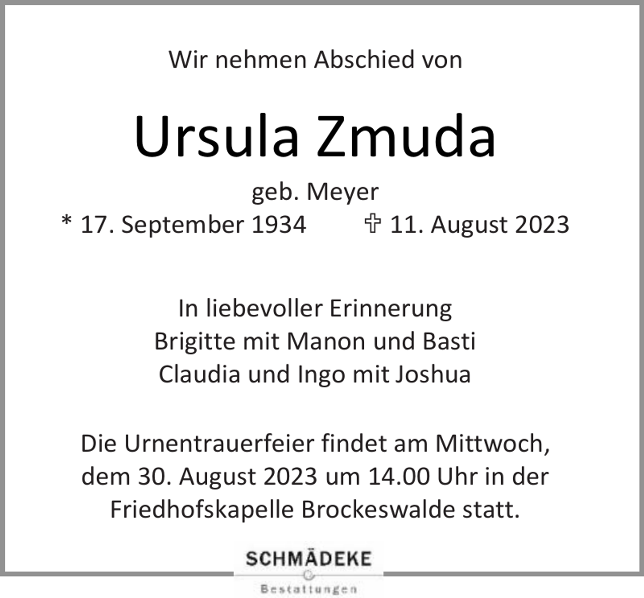 <p>Wir nehmen Abschied von</p><p>Ursula Zmuda</p><p>geb. Meyer<br />* 17. September 1934<br /> 11. August 2023<br />In liebevoller Erinnerung<br />Brigitte mit Manon und Basti<br />Claudia und Ingo mit Joshua<br />Die Urnentrauerfeier findet am Mittwoch,<br />dem 30. August 2023 um 14.00 Uhr in der<br />Friedhofskapelle Brockeswalde statt.</p>