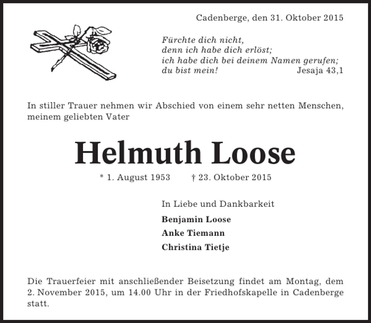 <p>Cadenberge, den 31. Oktober 2015<br />Fürchte dich nicht,<br />denn ich habe dich erlöst;<br />ich habe dich bei deinem Namen gerufen;<br />du bist mein!<br />Jesaja 43,1</p><p>In stiller Trauer nehmen wir Abschied von einem sehr netten Menschen,<br />meinem geliebten Vater</p><p>Helmuth Loose<br />* 1. August 1953</p><p>† 23. Oktober 2015</p><p>In Liebe und Dankbarkeit<br />Benjamin Loose<br />Anke Tiemann<br />Christina Tietje</p><p>Die Trauerfeier mit anschließender Beisetzung findet am Montag, dem<br />2. November 2015, um 14.00 Uhr in der Friedhofskapelle in Cadenberge<br />statt.</p>