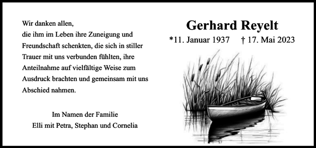 <p>Wir danken allen,<br />die ihm im Leben ihre Zuneigung und<br />Freundschaft schenkten, die sich in stiller<br />Trauer mit uns verbunden fühlten, ihre<br />Anteilnahme auf vielfältige Weise zum<br />Ausdruck brachten und gemeinsam mit uns<br />Abschied nahmen.<br />Im Namen der Familie<br />Elli mit Petra, Stephan und Cornelia</p><p>Gerhard Reyelt</p><p>*11. Januar 1937</p><p>† 17. Mai 2023</p>