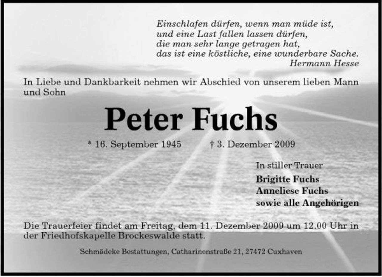 <p>Einschlafen dürfen, wenn man müde ist, und eine Last fallen lassen dürfen, die man sehr lange getragen hat, das ist eine köstliche, eine wunderbare Sache. Hermann Hesse In Liebe und Dankbarkeit nehmen wir Abschied von unserem lieben Mann und Sohn</p><p>Peter Fuchs<br />* 16. September 1945 † 3. Dezember 2009<br />In stiller Trauer</p><p>Brigitte Fuchs Anneliese Fuchs sowie alle Angehörigen Die Trauerfeier findet am Freitag, dem 11. Dezember 2009 um 12.00 Uhr in der Friedhofskapelle Brockeswalde statt.<br />Schmädeke Bestattungen, Catharinenstraße 21, 27472 Cuxhaven</p>