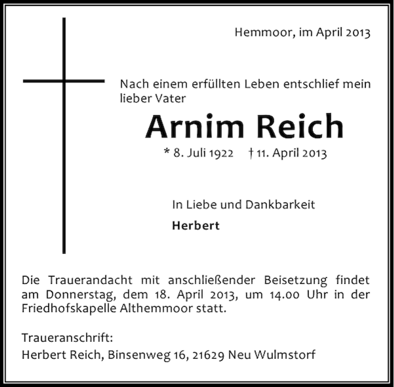 <p>Hemmoor, im April 2013</p><p>Nach einem erfüllten Leben entschlief mein<br />lieber Vater</p><p>Arnim Reich<br />* 8. Juli 1922</p><p>† 11. April 2013</p><p>In Liebe und Dankbarkeit<br />Herbert</p><p>Die Trauerandacht mit anschließender Beisetzung findet<br />am Donnerstag, dem 18. April 2013, um 14.00 Uhr in der<br />Friedhofskapelle Althemmoor statt.<br />Traueranschrift:<br />Herbert Reich, Binsenweg 16, 21629 Neu Wulmstorf</p>
