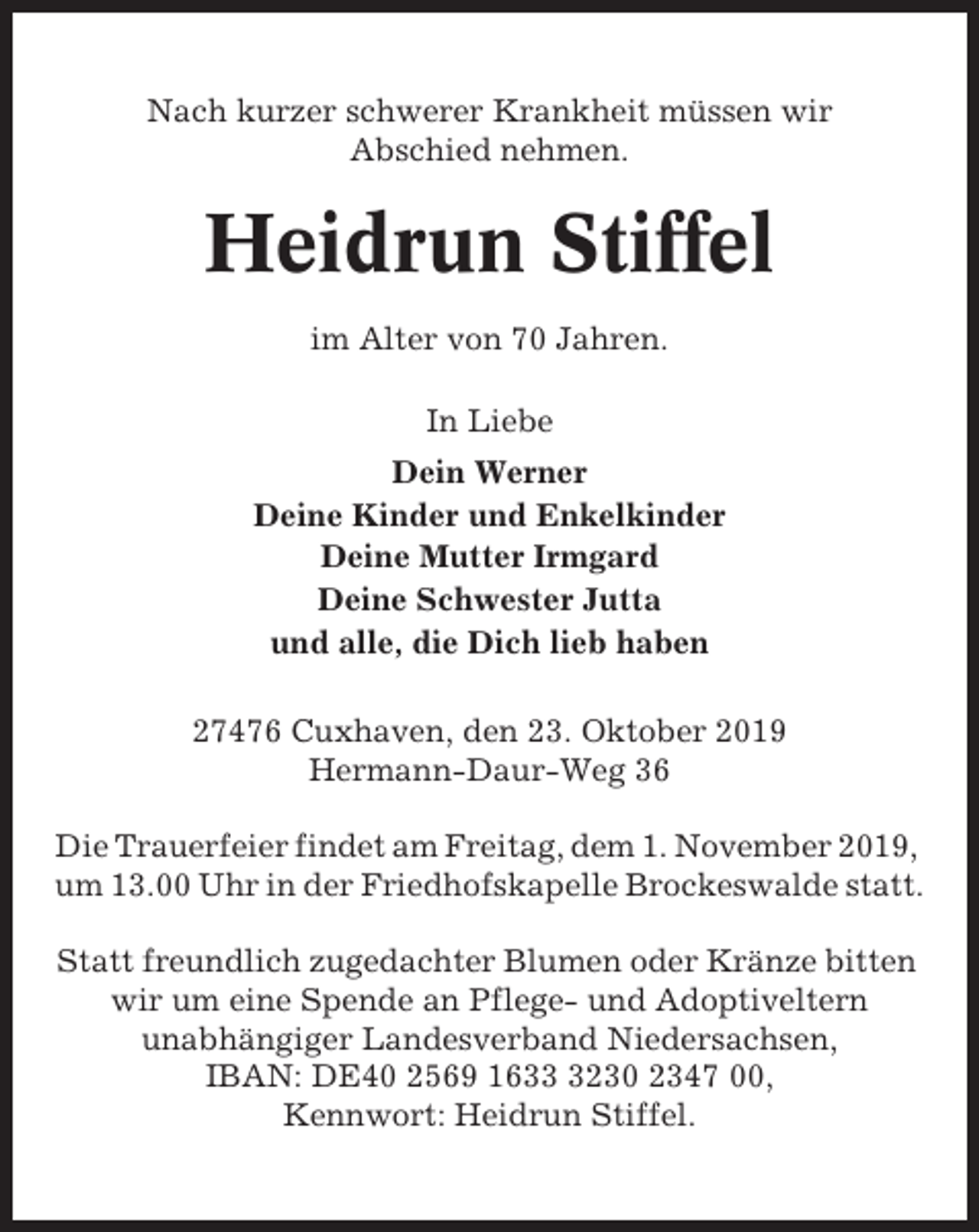<p>Nach kurzer schwerer Krankheit müssen wir<br />Abschied nehmen.</p><p>Heidrun Stiffel<br />im Alter von 70 Jahren.<br />In Liebe<br />Dein Werner<br />Deine Kinder und Enkelkinder<br />Deine Mutter Irmgard<br />Deine Schwester Jutta<br />und alle, die Dich lieb haben<br />27476 Cuxhaven, den 23. Oktober 2019<br />Hermann-Daur-Weg 36<br />Die Trauerfeier findet am Freitag, dem 1. November 2019,<br />um 13.00 Uhr in der Friedhofskapelle Brockeswalde statt.<br />Statt freundlich zugedachter Blumen oder Kränze bitten<br />wir um eine Spende an Pflege- und Adoptiveltern<br />unabhängiger Landesverband Niedersachsen,<br />IBAN: DE40 2569 163230 2347 00,<br />Kennwort: Heidrun Stiffel.</p>