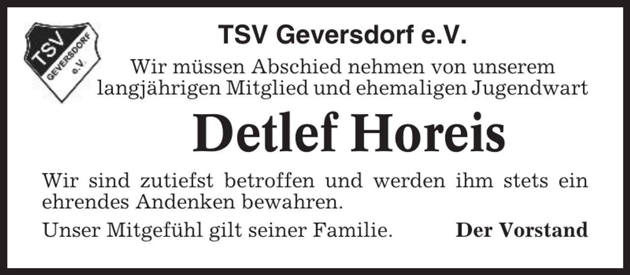 <p>TSV Geversdorf e.V.<br />Wir müssen Abschied nehmen von unserem<br />langjährigen Mitglied und ehemaligen Jugendwart</p><p>Detlef Horeis<br />Wir sind zutiefst betroffen und werden ihm stets ein<br />ehrendes Andenken bewahren.<br />Unser Mitgefühl gilt seiner Familie.<br />Der Vorstand</p>