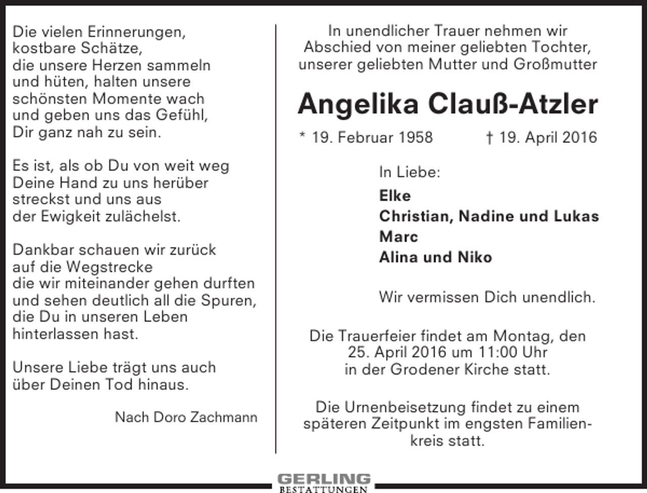 <p>Die vielen Erinnerungen,<br />kostbare Schätze,<br />die unsere Herzen sammeln<br />und hüten, halten unsere<br />schönsten Momente wach<br />und geben uns das Gefühl,<br />Dir ganz nah zu sein.<br />Es ist, als ob Du von weit weg<br />Deine Hand zu uns herüber<br />streckst und uns aus<br />der Ewigkeit zulächelst.<br />Dankbar schauen wir zurück<br />auf die Wegstrecke<br />die wir miteinander gehen durften<br />und sehen deutlich all die Spuren,<br />die Du in unseren Leben<br />hinterlassen hast.<br />Unsere Liebe trägt uns auch<br />über Deinen Tod hinaus.<br />Nach Doro Zachmann</p><p>In unendlicher Trauer nehmen wir<br />Abschied von meiner geliebten Tochter,<br />unserer geliebten Mutter und Großmutter</p><p>Angelika Clauß-Atzler<br />* 19. Februar 1958</p><p>† 19. April 2016</p><p>In Liebe:<br />Elke<br />Christian, Nadine und Lukas<br />Marc<br />Alina und Niko<br />Wir vermissen Dich unendlich.<br />Die Trauerfeier findet am Montag, den<br />25. April 2016 um 11:00 Uhr<br />in der Grodener Kirche statt.<br />Die Urnenbeisetzung findet zu einem<br />späteren Zeitpunkt im engsten Familienkreis statt.</p>