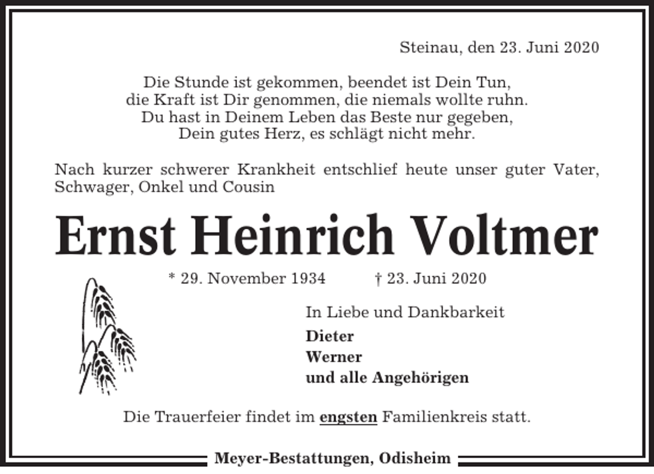 <p>Steinau, den 23. Juni 2020<br />Die Stunde ist gekommen, beendet ist Dein Tun,<br />die Kraft ist Dir genommen, die niemals wollte ruhn.<br />Du hast in Deinem Leben das Beste nur gegeben,<br />Dein gutes Herz, es schlägt nicht mehr.<br />Nach kurzer schwerer Krankheit entschlief heute unser guter Vater,<br />Schwager, Onkel und Cousin</p><p>Ernst Heinrich Voltmer<br />* 29. November 1934</p><p>† 23. Juni 2020</p><p>In Liebe und Dankbarkeit<br />Dieter<br />Werner<br />und alle Angehörigen<br />Die Trauerfeier findet im engsten Familienkreis statt.<br />Meyer-Bestattungen, Odisheim</p>