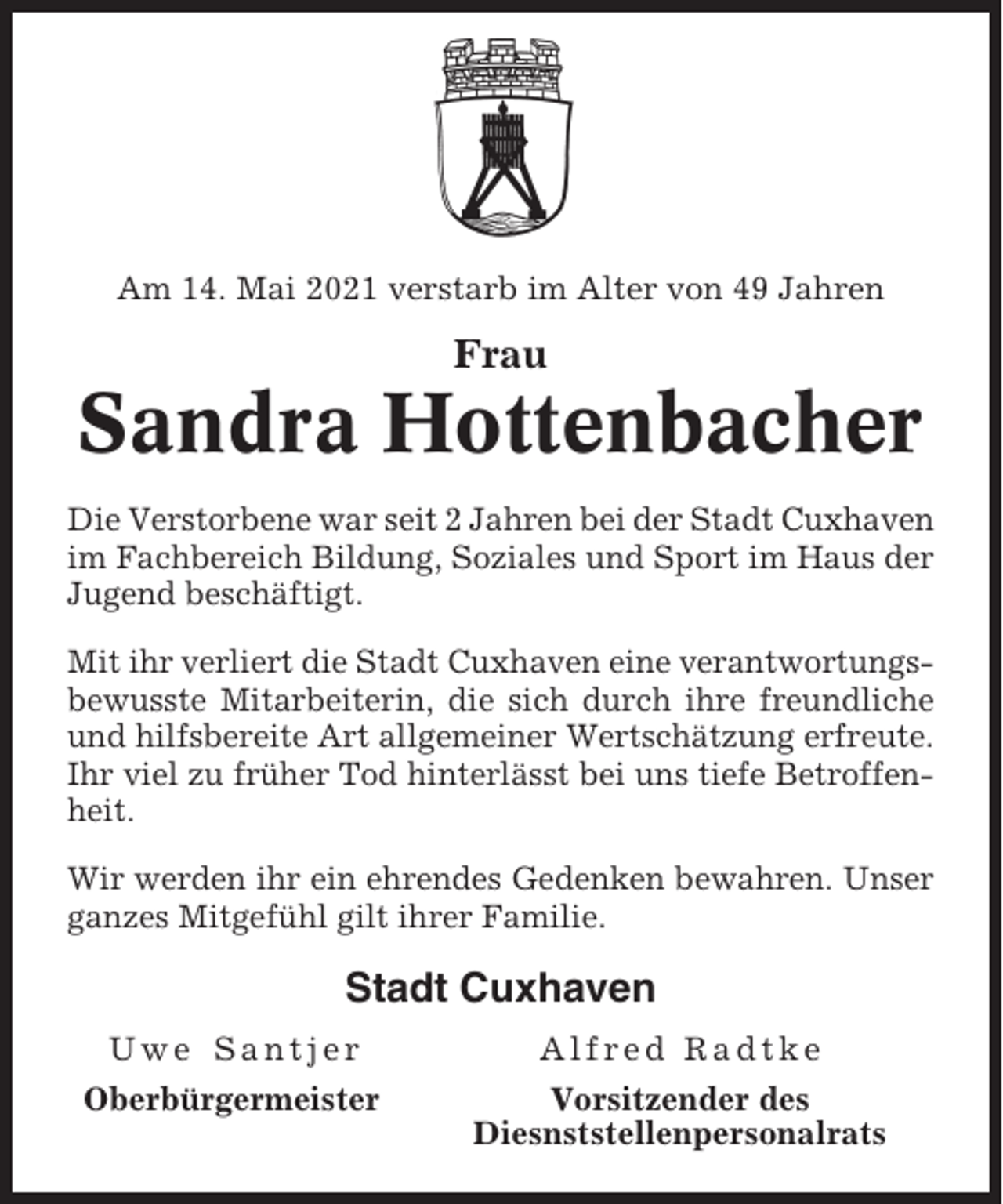 <p>Am 14. Mai 2021 verstarb im Alter von 49 Jahren</p><p>Frau</p><p>Sandra Hottenbacher<br />Die Verstorbene war seit 2 Jahren bei der Stadt Cuxhaven<br />im Fachbereich Bildung, Soziales und Sport im Haus der<br />Jugend beschäftigt.<br />Mit ihr verliert die Stadt Cuxhaven eine verantwortungsbewusste Mitarbeiterin, die sich durch ihre freundliche<br />und hilfsbereite Art allgemeiner Wertschätzung erfreute.<br />Ihr viel zu früher Tod hinterlässt bei uns tiefe Betroffenheit.<br />Wir werden ihr ein ehrendes Gedenken bewahren. Unser<br />ganzes Mitgefühl gilt ihrer Familie.</p><p>Stadt Cuxhaven<br />Uwe Santjer</p><p>Alfred Radtke</p><p>Oberbürgermeister</p><p>Vorsitzender des<br />Diesnststellenpersonalrats</p>