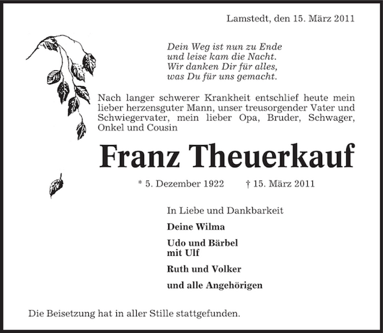 <p>Lamstedt, den 15. März 2011 Dein Weg ist nun zu Ende und leise kam die Nacht. Wir danken Dir für alles, was Du für uns gemacht. Nach langer schwerer Krankheit entschlief heute mein lieber herzensguter Mann, unser treusorgender Vater und Schwiegervater, mein lieber Opa, Bruder, Schwager, Onkel und Cousin</p><p>Franz Theuerkauf<br />* 5. Dezember 1922 † 15. März 2011 In Liebe und Dankbarkeit Deine Wilma Udo und Bärbel mit Ulf Ruth und Volker und alle Angehörigen Die Beisetzung hat in aller Stille stattgefunden.</p>