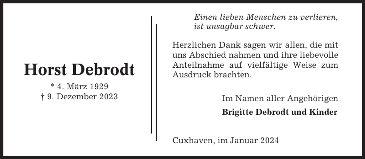 <p>Einen lieben Menschen zu verlieren,<br />ist unsagbar schwer.</p><p>Horst Debrodt<br />* 4. März 1929<br />† 9. Dezember 2023</p><p>Herzlichen Dank sagen wir allen, die mit<br />uns Abschied nahmen und ihre liebevolle<br />Anteilnahme auf vielfältige Weise zum<br />Ausdruck brachten.<br />Im Namen aller Angehörigen<br />Brigitte Debrodt und Kinder<br />Cuxhaven, im Januar 2024</p>