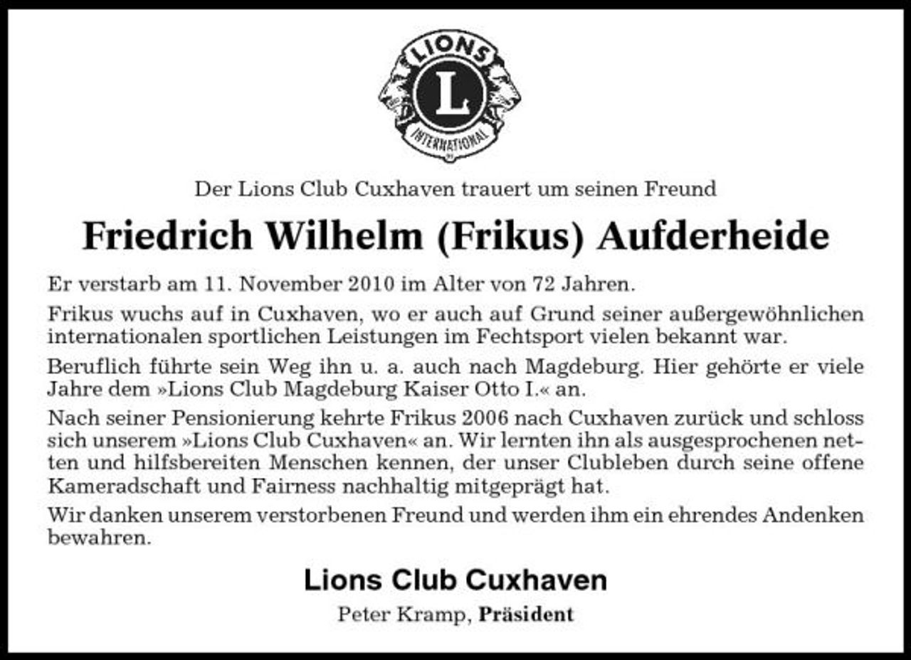 <p>Der Lions Club Cuxhaven trauert um seinen Freund</p><p>Friedrich Wilhelm (Frikus) Aufderheide<br />Er verstarb am 11. November 2010 im Alter von 72 Jahren. Frikus wuchs auf in Cuxhaven, wo er auch auf Grund seiner außergewöhnlichen internationalen sportlichen Leistungen im Fechtsport vielen bekannt war. Beruflich führte sein Weg ihn u. a. auch nach Magdeburg. Hier gehörte er viele Jahre dem »Lions Club Magdeburg Kaiser Otto I.« an. Nach seiner Pensionierung kehrte Frikus 2006 nach Cuxhaven zurück und schloss sich unserem »Lions Club Cuxhaven« an. Wir lernten ihn als ausgesprochenen netten und hilfsbereiten Menschen kennen, der unser Clubleben durch seine offene Kameradschaft und Fairness nachhaltig mitgeprägt hat. Wir danken unserem verstorbenen Freund und werden ihm ein ehrendes Andenken bewahren.</p><p>Lions Club Cuxhaven<br />Peter Kramp, Präsident</p>