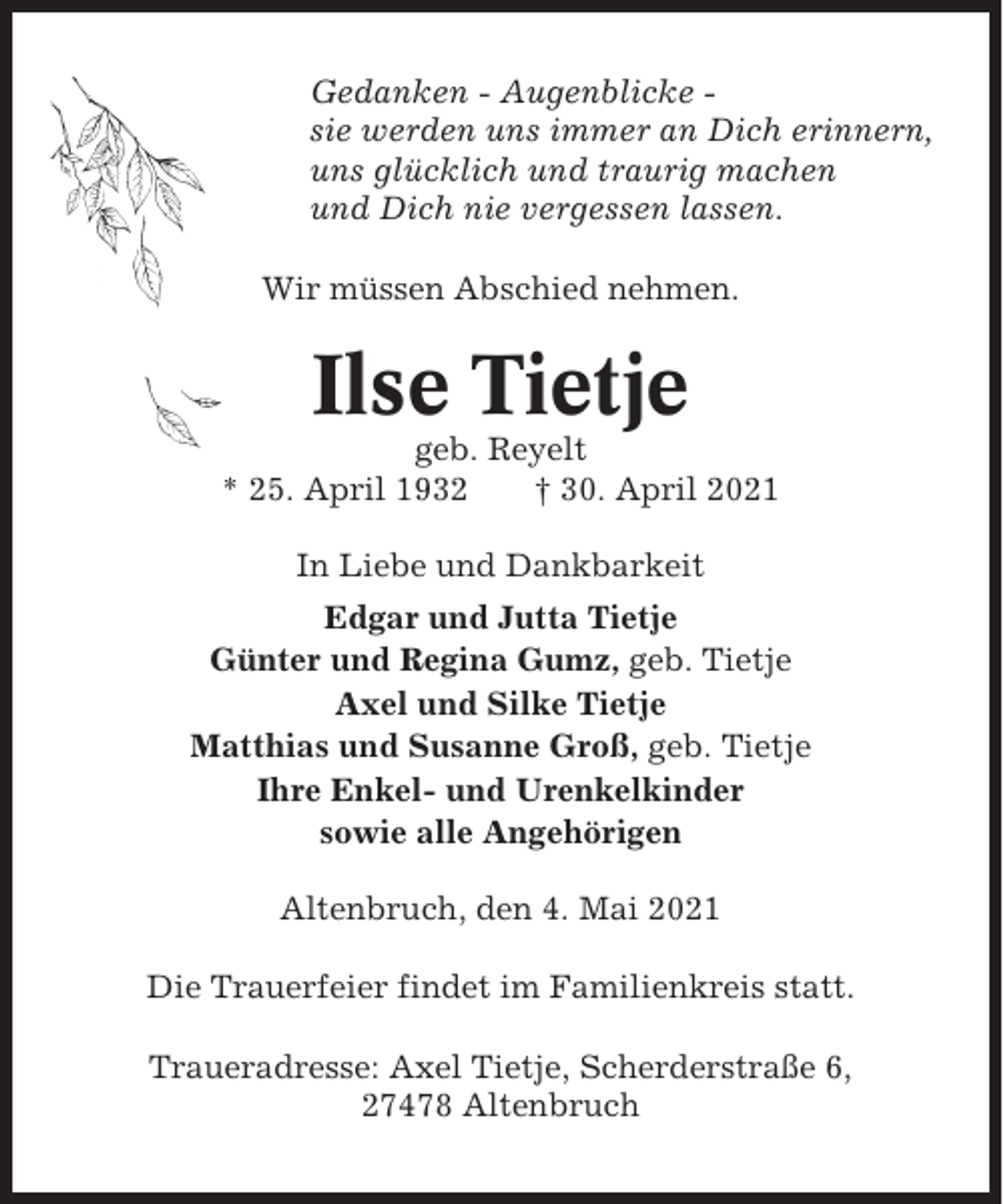 <p>Gedanken - Augenblicke sie werden uns immer an Dich erinnern,<br />uns glücklich und traurig machen<br />und Dich nie vergessen lassen.<br />Wir müssen Abschied nehmen.</p><p>Ilse Tietje<br />geb. Reyelt<br />* 25. April 1932<br />† 30. April 2021<br />In Liebe und Dankbarkeit<br />Edgar und Jutta Tietje<br />Günter und Regina Gumz, geb. Tietje<br />Axel und Silke Tietje<br />Matthias und Susanne Groß, geb. Tietje<br />Ihre Enkel- und Urenkelkinder<br />sowie alle Angehörigen<br />Altenbruch, den 4. Mai 2021<br />Die Trauerfeier findet im Familienkreis statt.<br />Traueradresse: Axel Tietje, Scherderstraße 6,<br />27478 Altenbruch</p>