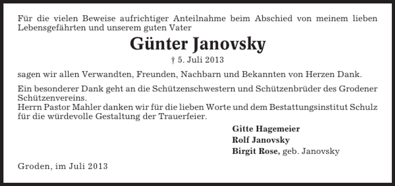 <p>Für die vielen Beweise aufrichtiger Anteilnahme beim Abschied von meinem lieben<br />Lebensgefährten und unserem guten Vater</p><p>Günter Janovsky<br />† 5. Juli 2013<br />sagen wir allen Verwandten, Freunden, Nachbarn und Bekannten von Herzen Dank.<br />Ein besonderer Dank geht an die Schützenschwestern und Schützenbrüder des Grodener<br />Schützenvereins.<br />Herrn Pastor Mahler danken wir für die lieben Worte und dem Bestattungsinstitut Schulz<br />für die würdevolle Gestaltung der Trauerfeier.<br />Gitte Hagemeier<br />Rolf Janovsky<br />Birgit Rose, geb. Janovsky</p><p>Groden, im Juli 2013</p>