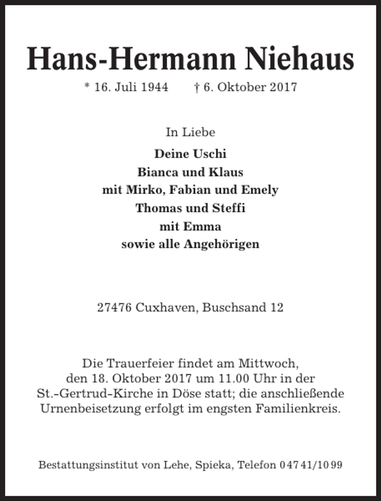 <p>Hans-Hermann Niehaus<br />* 16. Juli 1944</p><p>† 6. Oktober 2017</p><p>In Liebe<br />Deine Uschi<br />Bianca und Klaus<br />mit Mirko, Fabian und Emely<br />Thomas und Steffi<br />mit Emma<br />sowie alle Angehörigen</p><p>27476 Cuxhaven, Buschsand 12</p><p>Die Trauerfeier findet am Mittwoch,<br />den 18. Oktober 2017 um 11.00 Uhr in der<br />St.-Gertrud-Kirche in Döse statt; die anschließende<br />Urnenbeisetzung erfolgt im engsten Familienkreis.</p><p>Bestattungsinstitut von Lehe, Spieka, Telefon 0 47 41/10 99</p>