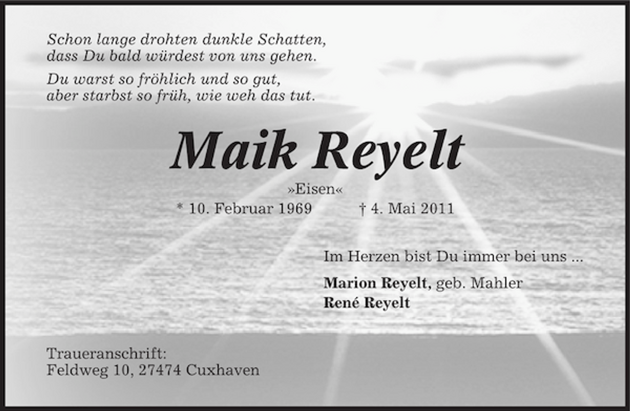 <p>Schon lange drohten dunkle Schatten, dass Du bald würdest von uns gehen. Du warst so fröhlich und so gut, aber starbst so früh, wie weh das tut.</p>
<p>Maik Reyelt<br />»Eisen« * 10. Februar 1969 † 4. Mai 2011 Im Herzen bist Du immer bei uns ... Marion Reyelt, geb. Mahler René Reyelt Traueranschrift: Feldweg 10, 27474 Cuxhaven</p>