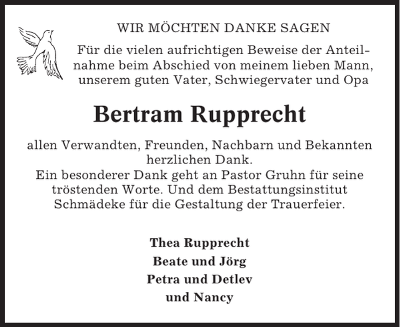 <p>WIR MÖCHTEN DANKE SAGEN<br />Für die vielen aufrichtigen Beweise der Anteilnahme beim Abschied von meinem lieben Mann,<br />unserem guten Vater, Schwiegervater und Opa</p><p>Bertram Rupprecht<br />allen Verwandten, Freunden, Nachbarn und Bekannten<br />herzlichen Dank.<br />Ein besonderer Dank geht an Pastor Gruhn für seine<br />tröstenden Worte. Und dem Bestattungsinstitut<br />Schmädeke für die Gestaltung der Trauerfeier.<br />Thea Rupprecht<br />Beate und Jörg<br />Petra und Detlev<br />und Nancy</p>
