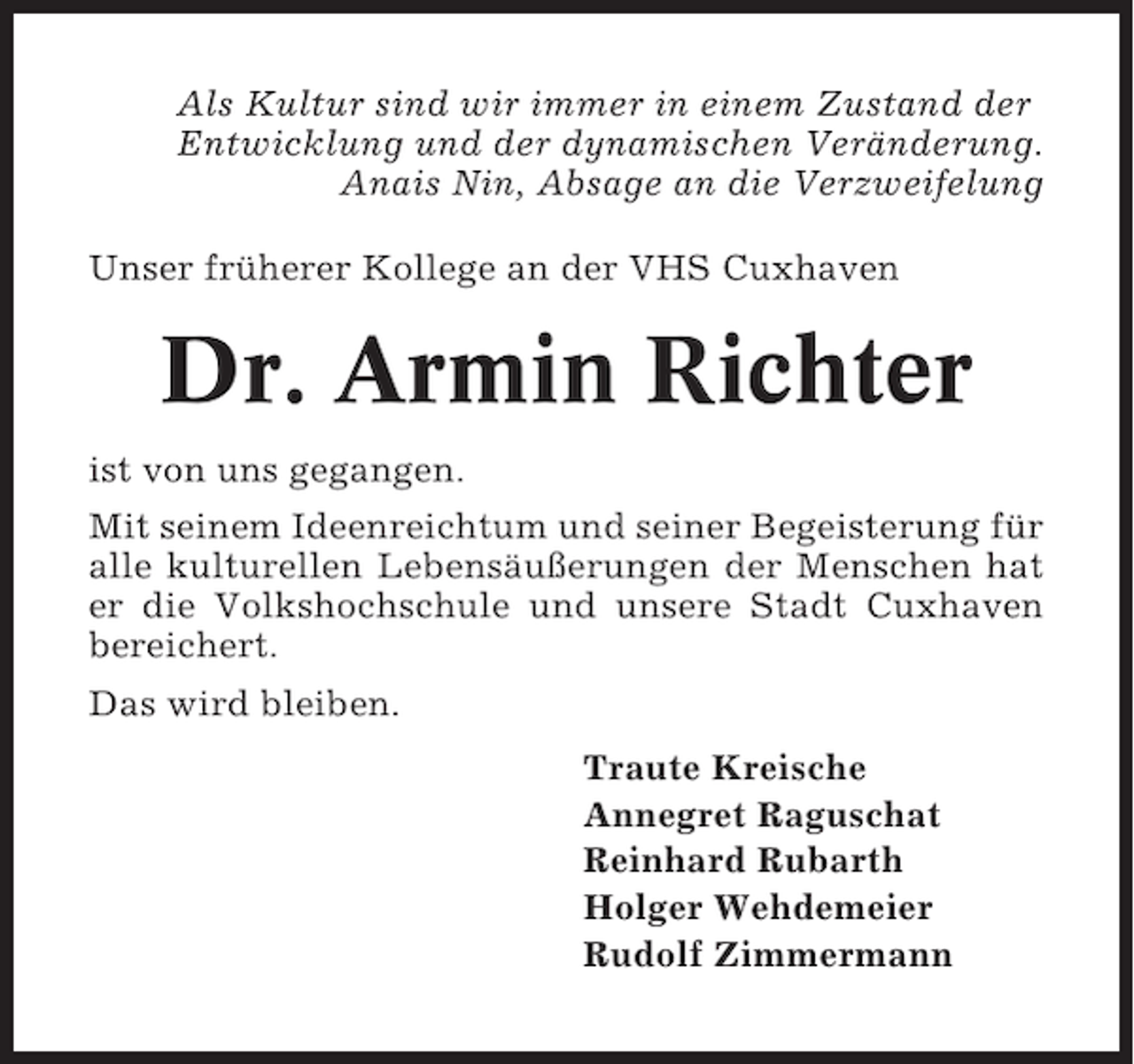 <p>Als Kultur sind wir immer in einem Zustand der<br />Entwicklung und der dynamischen Veränderung.<br />Anais Nin, Absage an die Verzweifelung<br />Unser früherer Kollege an der VHS Cuxhaven</p><p>Dr. Armin Richter<br />ist von uns gegangen.<br />Mit seinem Ideenreichtum und seiner Begeisterung für<br />alle kulturellen Lebensäußerungen der Menschen hat<br />er die Volkshochschule und unsere Stadt Cuxhaven<br />bereichert.<br />Das wird bleiben.<br />Traute Kreische<br />Annegret Raguschat<br />Reinhard Rubarth<br />Holger Wehdemeier<br />Rudolf Zimmermann</p>