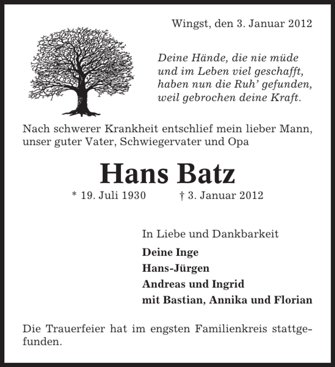 <p>Wingst, den 3. Januar 2012<br />Deine Hände, die nie müde<br />und im Leben viel geschafft,<br />haben nun die Ruh’ gefunden,<br />weil gebrochen deine Kraft.<br />Nach schwerer Krankheit entschlief mein lieber Mann,<br />unser guter Vater, Schwiegervater und Opa</p><p>Hans Batz<br />* 19. Juli 1930</p><p>† 3. Januar 2012</p><p>In Liebe und Dankbarkeit<br />Deine Inge<br />Hans-Jürgen<br />Andreas und Ingrid<br />mit Bastian, Annika und Florian<br />Die Trauerfeier hat im engsten Familienkreis stattgefunden.</p>