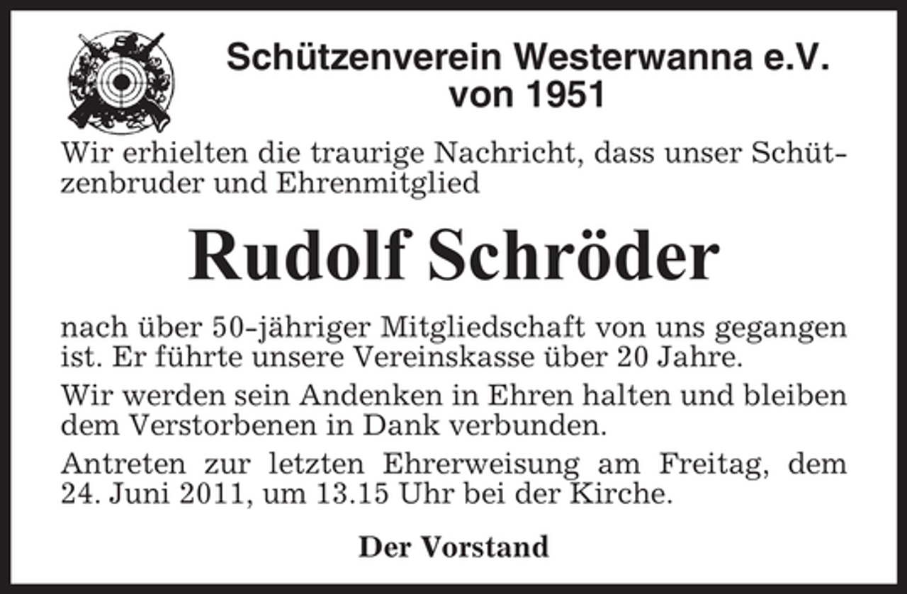 <p>Schützenverein Westerwanna e.V. von 1951<br />Wir erhielten die traurige Nachricht, dass unser Schützenbruder und Ehrenmitglied</p><p>Rudolf Schröder<br />nach über 50-jähriger Mitgliedschaft von uns gegangen ist. Er führte unsere Vereinskasse über 20 Jahre. Wir werden sein Andenken in Ehren halten und bleiben dem Verstorbenen in Dank verbunden. Antreten zur letzten Ehrerweisung am Freitag, dem 24. Juni 2011, um 13.15 Uhr bei der Kirche. Der Vorstand</p>