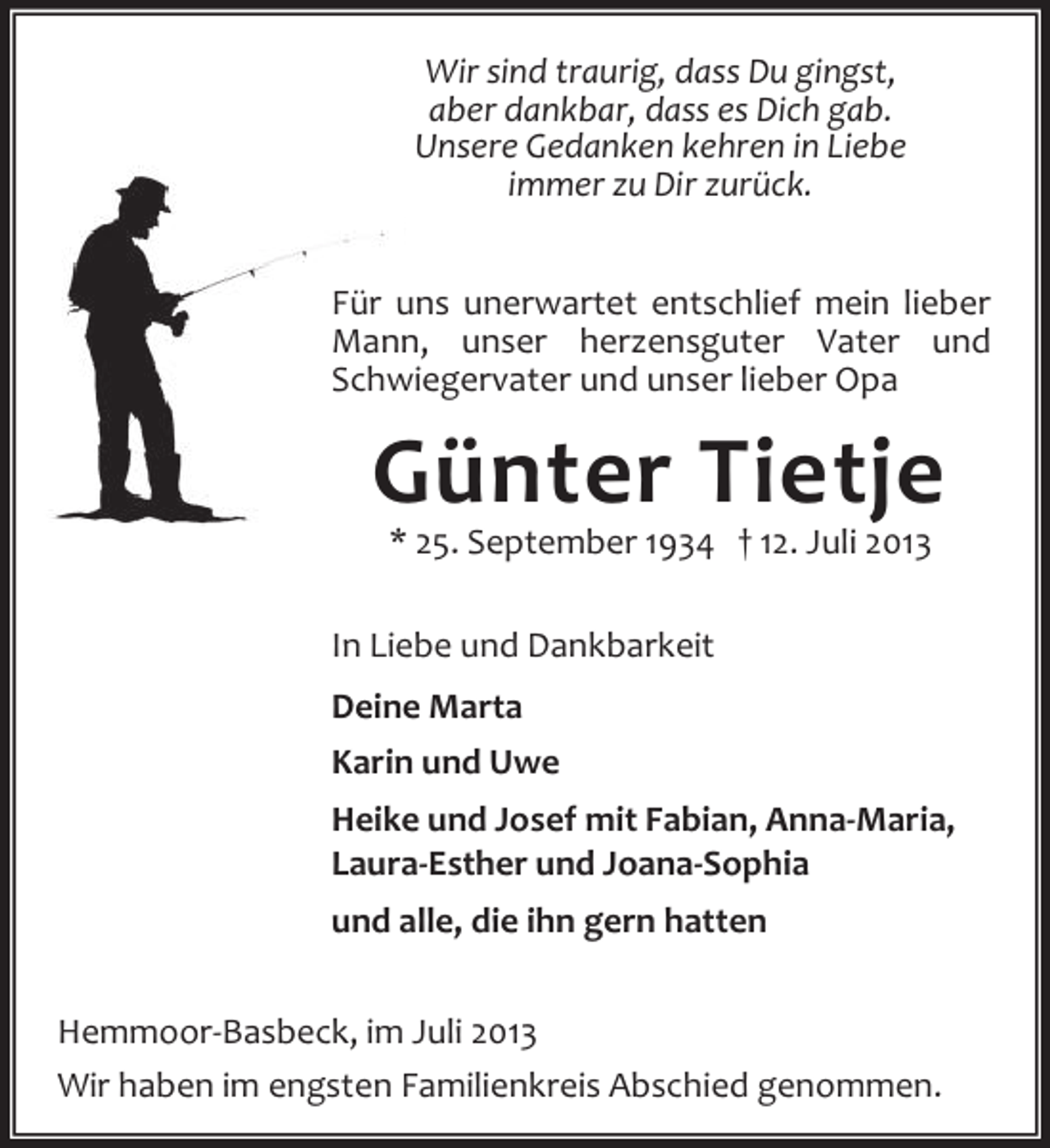 <p>Wir sind traurig, dass Du gingst,<br />aber dankbar, dass es Dich gab.<br />Unsere Gedanken kehren in Liebe<br />immer zu Dir zurück.<br />Für uns unerwartet entschlief mein lieber<br />Mann, unser herzensguter Vater und<br />Schwiegervater und unser lieber Opa</p><p>Günter Tietje<br />* 25. September 1934 † 12. Juli 2013</p><p>In Liebe und Dankbarkeit<br />Deine Marta<br />Karin und Uwe<br />Heike und Josef mit Fabian, Anna-Maria,<br />Laura-Esther und Joana-Sophia<br />und alle, die ihn gern hatten<br />Hemmoor-Basbeck, im Juli 2013<br />Wir haben im engsten Familienkreis Abschied genommen.</p>