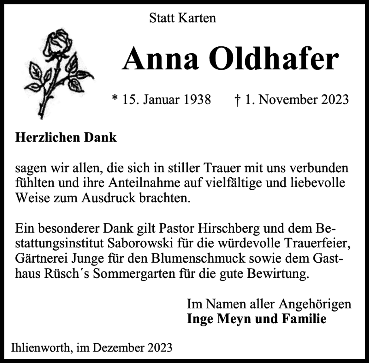 <p>Statt Karten</p><p>Anna Oldhafer<br />* 15. Januar 1938</p><p>† 1. November 2023</p><p>Herzlichen Dank<br />sagen wir allen, die sich in stiller Trauer mit uns verbunden<br />fühlten und ihre Anteilnahme auf vielfältige und liebevolle<br />Weise zum Ausdruck brachten.<br />Ein besonderer Dank gilt Pastor Hirschberg und dem Bestattungsinstitut Saborowski für die würdevolle Trauerfeier,<br />Gärtnerei Junge für den Blumenschmuck sowie dem Gasthaus Rüsch´s Sommergarten für die gute Bewirtung.<br />Im Namen aller Angehörigen<br />Inge Meyn und Familie<br />Ihlienworth, im Dezember 2023</p>