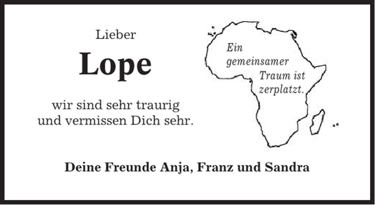 <p>Lieber</p><p>Lope</p><p>Ein<br />gemeinsamer<br />Traum ist<br />zerplatzt.</p><p>wir sind sehr traurig<br />und vermissen Dich sehr.</p><p>Deine Freunde Anja, Franz und Sandra</p>