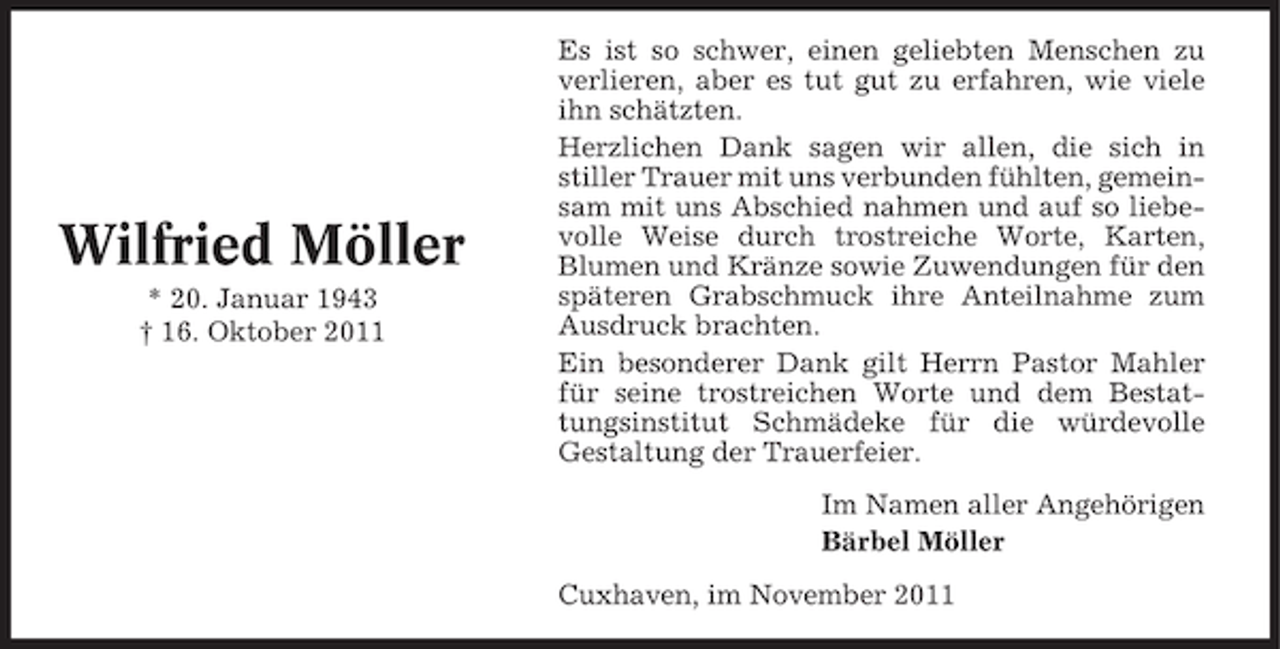 <p>Wilfried Möller<br />* 20. Januar 1943<br />† 16. Oktober 2011</p><p>Es ist so schwer, einen geliebten Menschen zu<br />verlieren, aber es tut gut zu erfahren, wie viele<br />ihn schätzten.<br />Herzlichen Dank sagen wir allen, die sich in<br />stiller Trauer mit uns verbunden fühlten, gemeinsam mit uns Abschied nahmen und auf so liebevolle Weise durch trostreiche Worte, Karten,<br />Blumen und Kränze sowie Zuwendungen für den<br />späteren Grabschmuck ihre Anteilnahme zum<br />Ausdruck brachten.<br />Ein besonderer Dank gilt Herrn Pastor Mahler<br />für seine trostreichen Worte und dem Bestattungsinstitut Schmädeke für die würdevolle<br />Gestaltung der Trauerfeier.<br />Im Namen aller Angehörigen<br />Bärbel Möller<br />Cuxhaven, im November 2011</p>