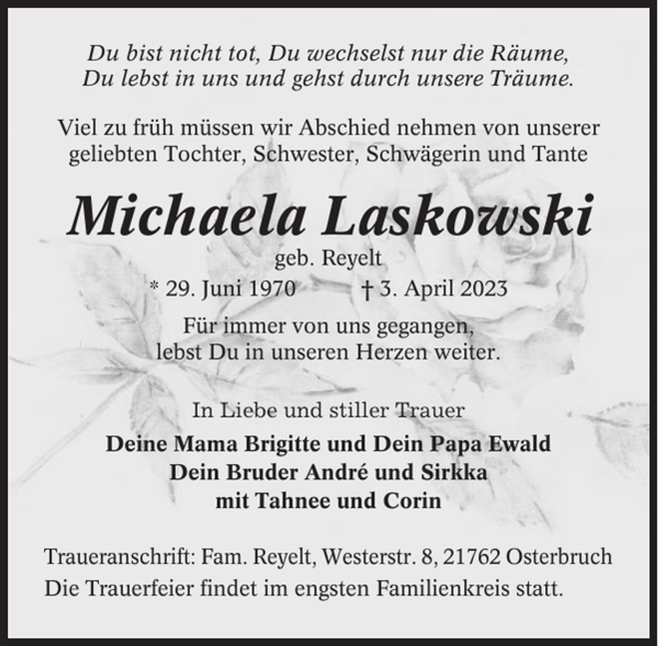 <p>Du bist nicht tot, Du wechselst nur die Räume,<br />Du lebst in uns und gehst durch unsere Träume.<br />Viel zu früh müssen wir Abschied nehmen von unserer<br />geliebten Tochter, Schwester, Schwägerin und Tante</p><p>Michaela Laskowski<br />geb. Reyelt<br />* 29. Juni 1970<br />† 3. April 2023<br />Für immer von uns gegangen,<br />lebst Du in unseren Herzen weiter.<br />In Liebe und stiller Trauer<br />Deine Mama Brigitte und Dein Papa Ewald<br />Dein Bruder André und Sirkka<br />mit Tahnee und Corin<br />Traueranschrift: Fam. Reyelt, Westerstr. 8, 21762 Osterbruch<br />Die Trauerfeier findet im engsten Familienkreis statt.</p>