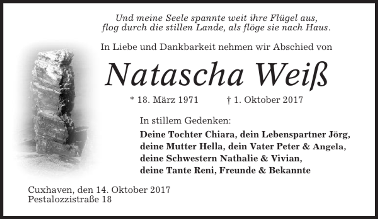 <p>Und meine Seele spannte weit ihre Flügel aus,<br />flog durch die stillen Lande, als flöge sie nach Haus.<br />In Liebe und Dankbarkeit nehmen wir Abschied von</p><p>Natascha Weiß<br />* 18. März 1971</p><p>† 1. Oktober 2017</p><p>In stillem Gedenken:<br />Deine Tochter Chiara, dein Lebenspartner Jörg,<br />deine Mutter Hella, dein Vater Peter &amp; Angela,<br />deine Schwestern Nathalie &amp; Vivian,<br />deine Tante Reni, Freunde &amp; Bekannte<br />Cuxhaven, den 14. Oktober 2017<br />Pestalozzistraße 18</p>