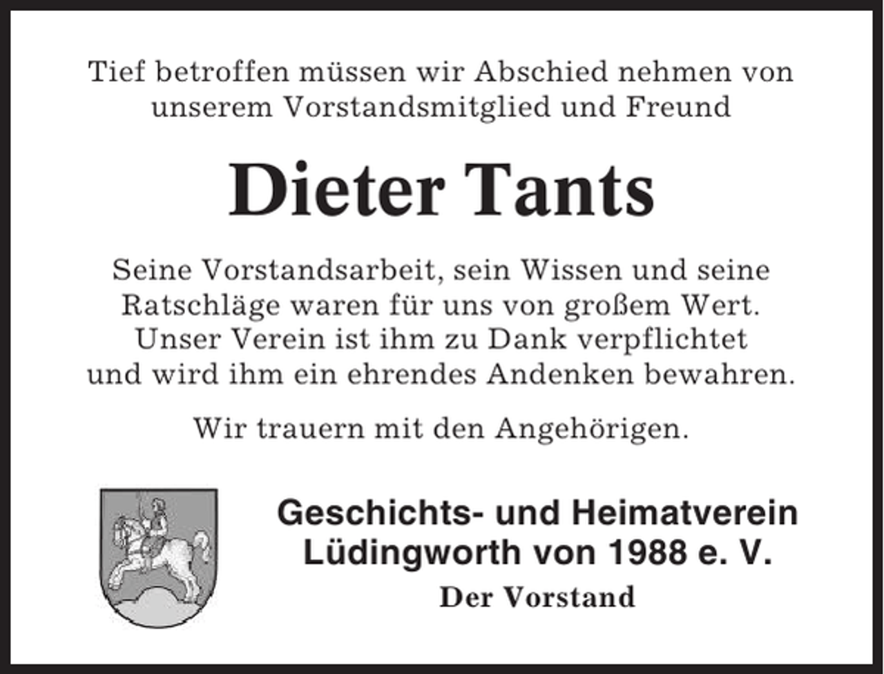 <p>Tief betroffen müssen wir Abschied nehmen von<br />unserem Vorstandsmitglied und Freund</p><p>Dieter Tants<br />Seine Vorstandsarbeit, sein Wissen und seine<br />Ratschläge waren für uns von großem Wert.<br />Unser Verein ist ihm zu Dank verpflichtet<br />und wird ihm ein ehrendes Andenken bewahren.<br />Wir trauern mit den Angehörigen.</p><p>Geschichts- und Heimatverein<br />Lüdingworth von 1988 e. V.<br />Der Vorstand</p>