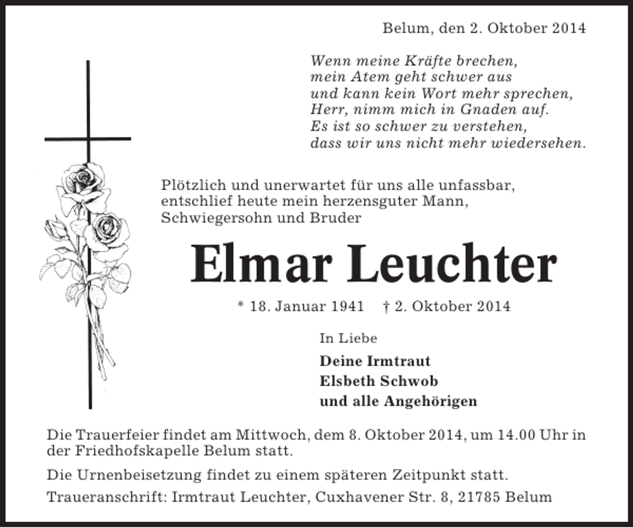 <p>Belum, den 2. Oktober 2014<br />Wenn meine Kräfte brechen,<br />mein Atem geht schwer aus<br />und kann kein Wort mehr sprechen,<br />Herr, nimm mich in Gnaden auf.<br />Es ist so schwer zu verstehen,<br />dass wir uns nicht mehr wiedersehen.<br />Plötzlich und unerwartet für uns alle unfassbar,<br />entschlief heute mein herzensguter Mann,<br />Schwiegersohn und Bruder</p><p>Elmar Leuchter<br />* 18. Januar 1941</p><p>† 2. Oktober 2014</p><p>In Liebe</p><p>Deine Irmtraut<br />Elsbeth Schwob<br />und alle Angehörigen<br />Die Trauerfeier findet am Mittwoch, dem 8. Oktober 2014, um 14.00 Uhr in<br />der Friedhofskapelle Belum statt.<br />Die Urnenbeisetzung findet zu einem späteren Zeitpunkt statt.<br />Traueranschrift: Irmtraut Leuchter, Cuxhavener Str. 8, 21785 Belum</p>