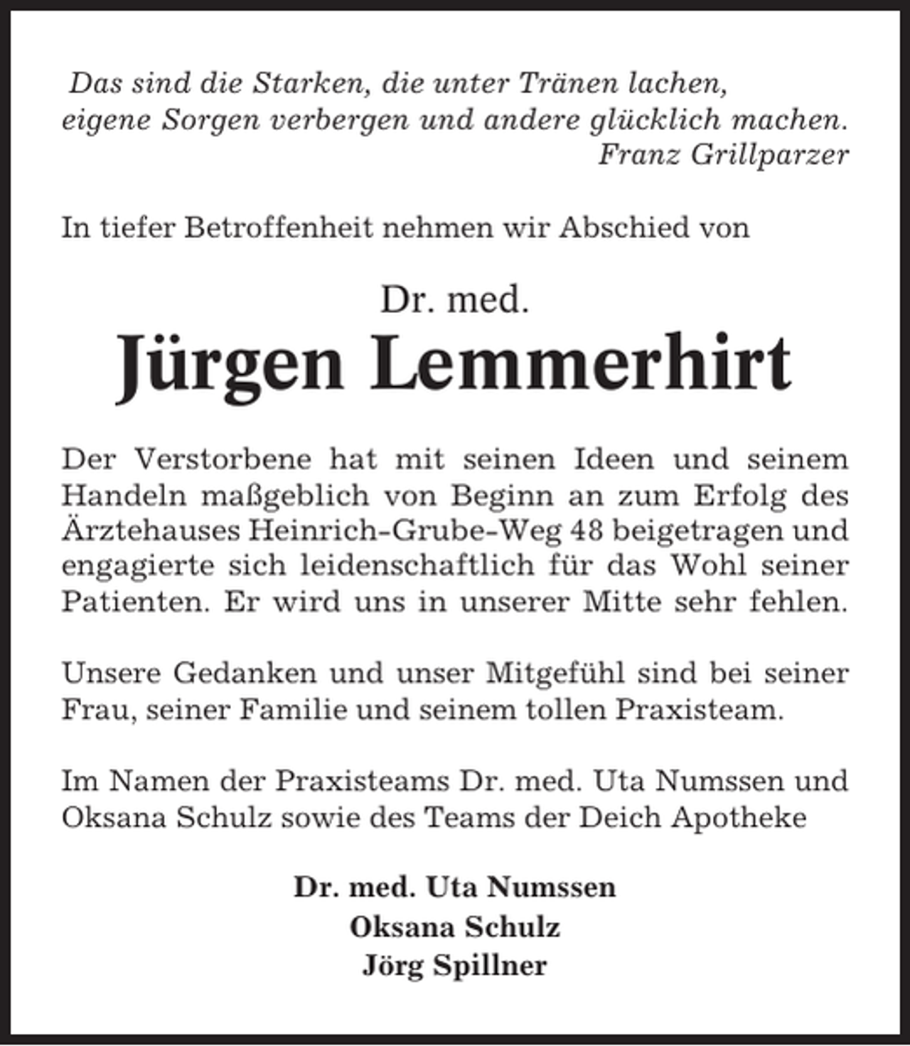 <p>Das sind die Starken, die unter Tränen lachen,<br />eigene Sorgen verbergen und andere glücklich machen.<br />Franz Grillparzer<br />In tiefer Betroffenheit nehmen wir Abschied von</p><p>Dr. med.</p><p>Jürgen Lemmerhirt<br />Der Verstorbene hat mit seinen Ideen und seinem<br />Handeln maßgeblich von Beginn an zum Erfolg des<br />Ärztehauses Heinrich-Grube-Weg 48 beigetragen und<br />engagierte sich leidenschaftlich für das Wohl seiner<br />Patienten. Er wird uns in unserer Mitte sehr fehlen.<br />Unsere Gedanken und unser Mitgefühl sind bei seiner<br />Frau, seiner Familie und seinem tollen Praxisteam.<br />Im Namen der Praxisteams Dr. med. Uta Numssen und<br />Oksana Schulz sowie des Teams der Deich Apotheke<br />Dr. med. Uta Numssen<br />Oksana Schulz<br />Jörg Spillner</p>