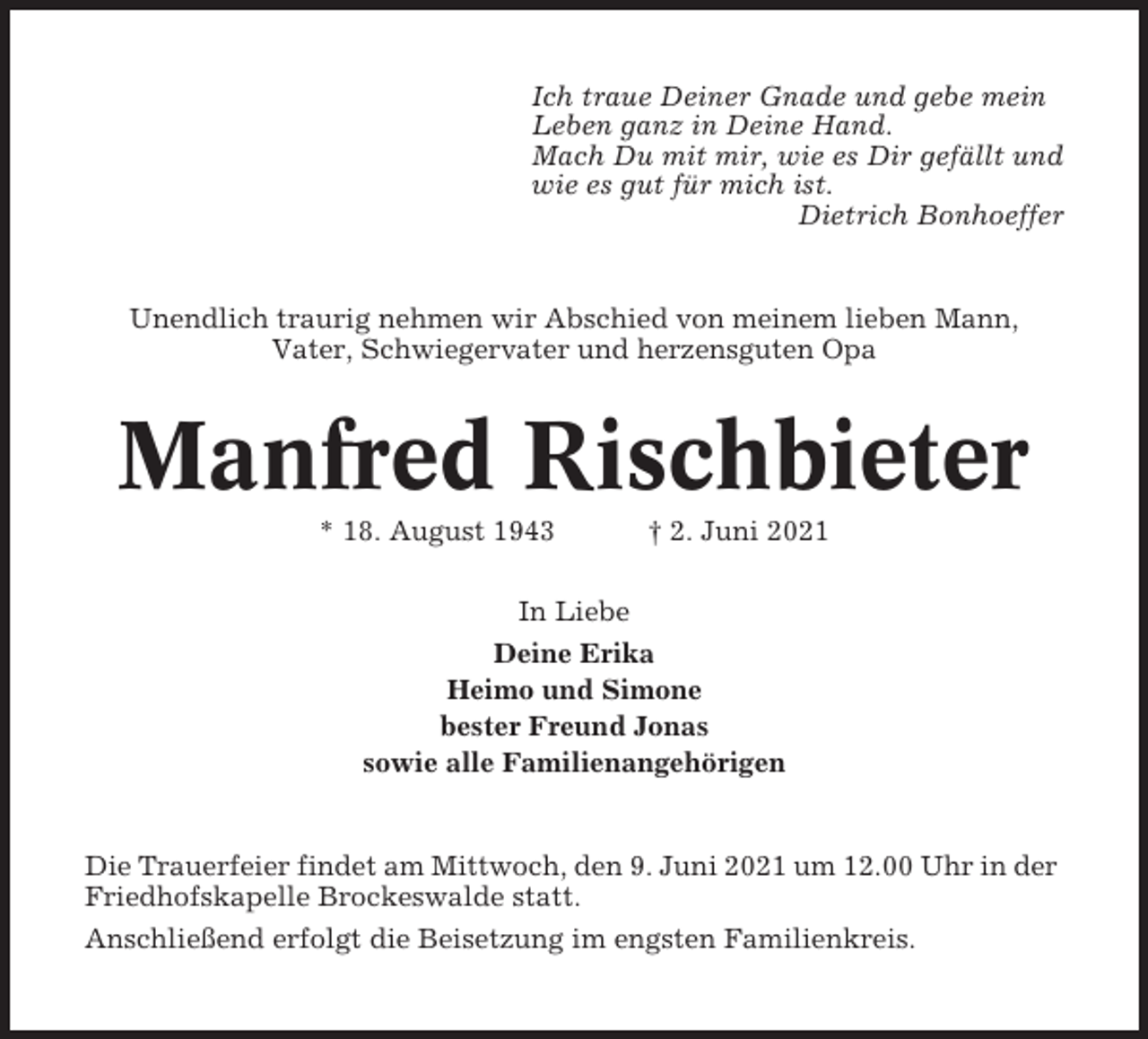 <p>Ich traue Deiner Gnade und gebe mein<br />Leben ganz in Deine Hand.<br />Mach Du mit mir, wie es Dir gefällt und<br />wie es gut für mich ist.<br />Dietrich Bonhoeffer</p><p>Unendlich traurig nehmen wir Abschied von meinem lieben Mann,<br />Vater, Schwiegervater und herzensguten Opa</p><p>Manfred Rischbieter<br />* 18. August 1943</p><p>† 2. Juni 2021</p><p>In Liebe<br />Deine Erika<br />Heimo und Simone<br />bester Freund Jonas<br />sowie alle Familienangehörigen</p><p>Die Trauerfeier findet am Mittwoch, den 9. Juni 2021 um 12.00 Uhr in der<br />Friedhofskapelle Brockeswalde statt.<br />Anschließend erfolgt die Beisetzung im engsten Familienkreis.</p>