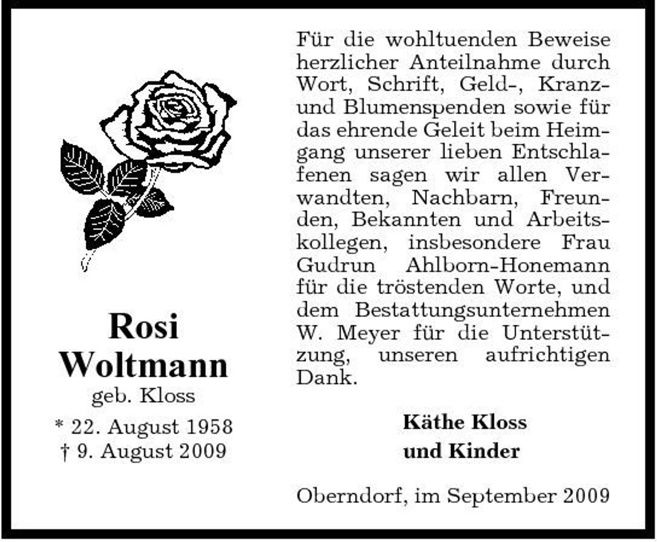 <p>Rosi Woltmann<br />geb. Kloss * 22. August 1958 † 9. August 2009</p><p>Für die wohltuenden Beweise herzlicher Anteilnahme durch Wort, Schrift, Geld-, Kranzund Blumenspenden sowie für das ehrende Geleit beim Heimgang unserer lieben Entschlafenen sagen wir allen Verwandten, Nachbarn, Freunden, Bekannten und Arbeitskollegen, insbesondere Frau Gudrun Ahlborn-Honemann für die tröstenden Worte, und dem Bestattungsunternehmen W. Meyer für die Unterstützung, unseren aufrichtigen Dank. Käthe Kloss und Kinder Oberndorf, im September 2009</p>