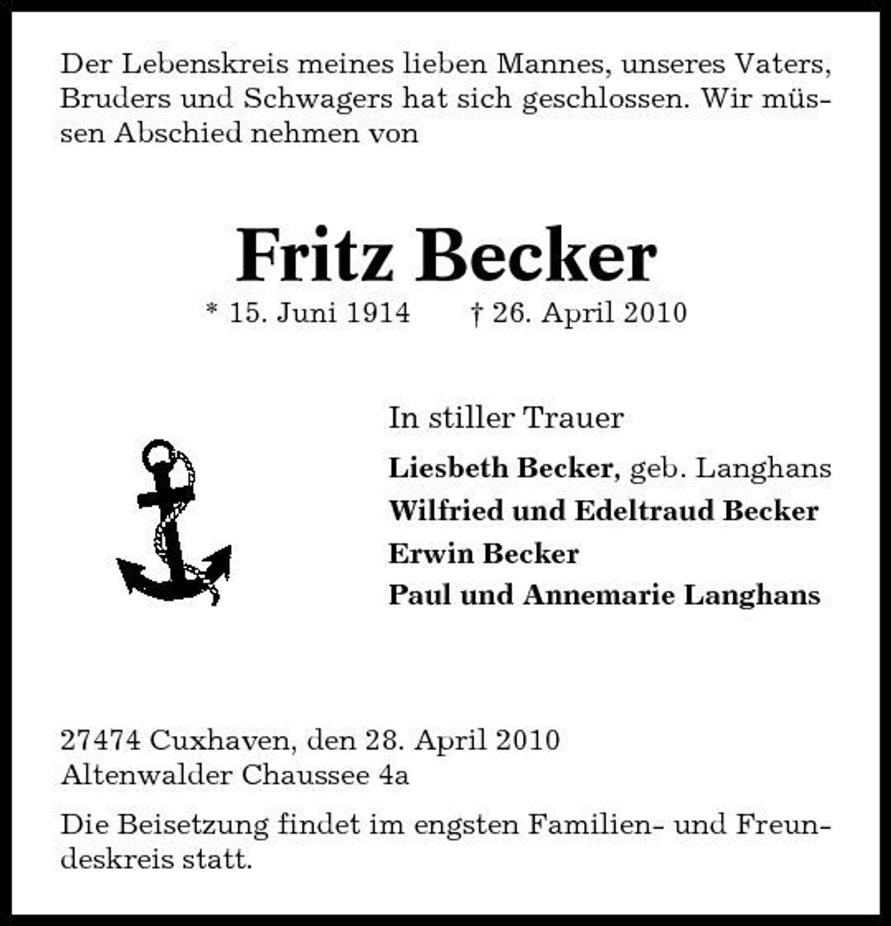 <p>Der Lebenskreis meines lieben Mannes, unseres Vaters, Bruders und Schwagers hat sich geschlossen. Wir müssen Abschied nehmen von</p><p>Fritz Becker<br />* 15. Juni 1914 † 26. April 2010</p><p>In stiller Trauer<br />Liesbeth Becker, geb. Langhans Wilfried und Edeltraud Becker Erwin Becker Paul und Annemarie Langhans</p><p>27474 Cuxhaven, den 28. April 2010 Altenwalder Chaussee 4a Die Beisetzung findet im engsten Familien- und Freundeskreis statt.</p>