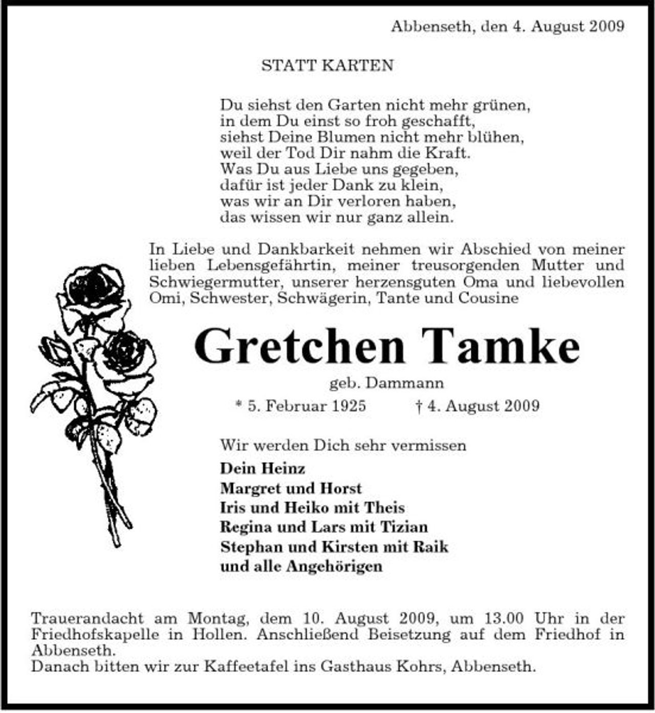 <p>Abbenseth, den 4. August 2009 STATT KARTEN Du siehst den Garten nicht mehr grünen, in dem Du einst so froh geschafft, siehst Deine Blumen nicht mehr blühen, weil der Tod Dir nahm die Kraft. Was Du aus Liebe uns gegeben, dafür ist jeder Dank zu klein, was wir an Dir verloren haben, das wissen wir nur ganz allein. In Liebe und Dankbarkeit nehmen wir Abschied von meiner lieben Lebensgefährtin, meiner treusorgenden Mutter und Schwiegermutter, unserer herzensguten Oma und liebevollen Omi, Schwester, Schwägerin, Tante und Cousine</p><p>Gretchen Tamke<br />geb. Dammann * 5. Februar 1925 † 4. August 2009 Wir werden Dich sehr vermissen Dein Heinz Margret und Horst Iris und Heiko mit Theis Regina und Lars mit Tizian Stephan und Kirsten mit Raik und alle Angehörigen Trauerandacht am Montag, dem 10. August 2009, um 13.00 Uhr in der Friedhofskapelle in Hollen. Anschließend Beisetzung auf dem Friedhof in Abbenseth. Danach bitten wir zur Kaffeetafel ins Gasthaus Kohrs, Abbenseth.</p>