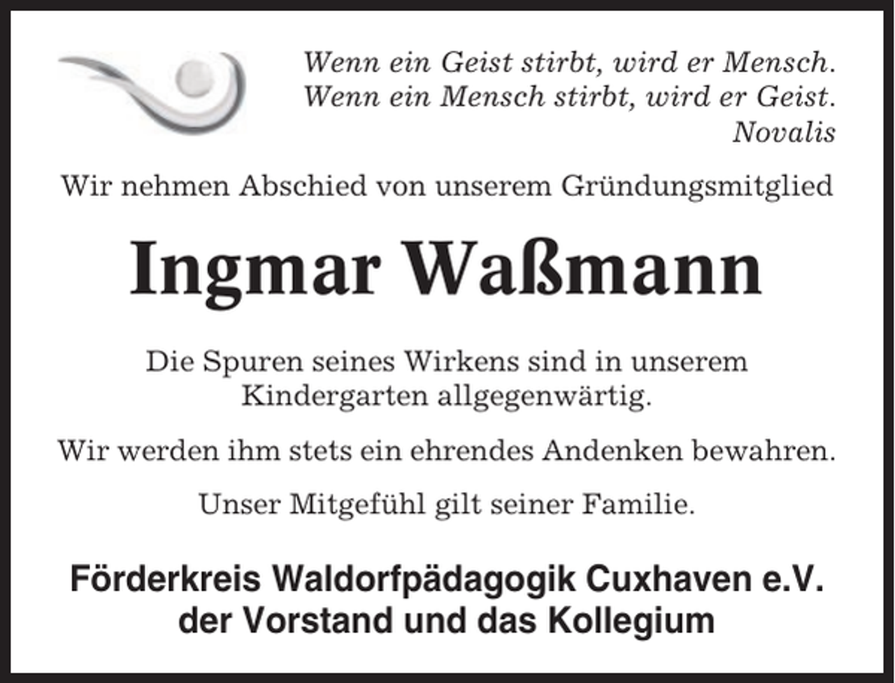 <p>Wenn ein Geist stirbt, wird er Mensch.<br />Wenn ein Mensch stirbt, wird er Geist.<br />Novalis<br />Wir nehmen Abschied von unserem Gründungsmitglied</p><p>Ingmar Waßmann<br />Die Spuren seines Wirkens sind in unserem<br />Kindergarten allgegenwärtig.<br />Wir werden ihm stets ein ehrendes Andenken bewahren.<br />Unser Mitgefühl gilt seiner Familie.</p><p>Förderkreis Waldorfpädagogik Cuxhaven e.V.<br />der Vorstand und das Kollegium</p>