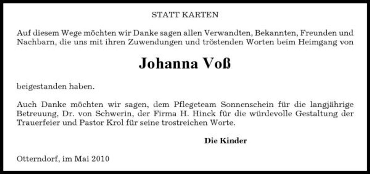 <p>STATT KARTEN Auf diesem Wege möchten wir Danke sagen allen Verwandten, Bekannten, Freunden und Nachbarn, die uns mit ihren Zuwendungen und tröstenden Worten beim Heimgang von</p><p>Johanna Voß<br />beigestanden haben. Auch Danke möchten wir sagen, dem Pflegeteam Sonnenschein für die langjährige Betreuung, Dr. von Schwerin, der Firma H. Hinck für die würdevolle Gestaltung der Trauerfeier und Pastor Krol für seine trostreichen Worte. Die Kinder Otterndorf, im Mai 2010</p>