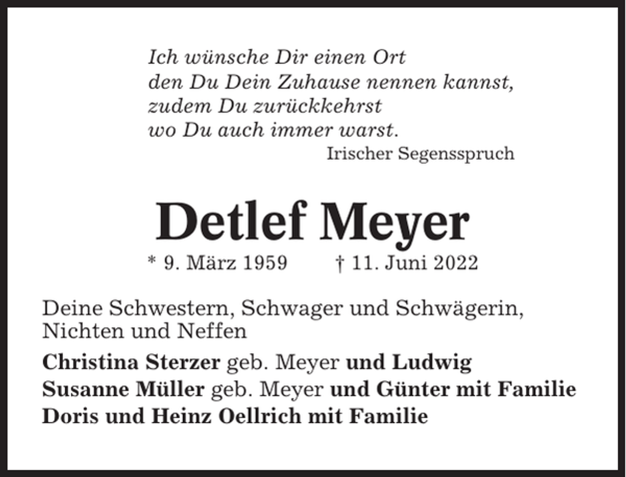 <p>Ich wünsche Dir einen Ort<br />den Du Dein Zuhause nennen kannst,<br />zudem Du zurückkehrst<br />wo Du auch immer warst.<br />Irischer Segensspruch</p><p>Detlef Meyer<br />* 9. März 1959</p><p>† 11. Juni 2022</p><p>Deine Schwestern, Schwager und Schwägerin,<br />Nichten und Neffen<br />Christina Sterzer geb. Meyer und Ludwig<br />Susanne Müller geb. Meyer und Günter mit Familie<br />Doris und Heinz Oellrich mit Familie</p>