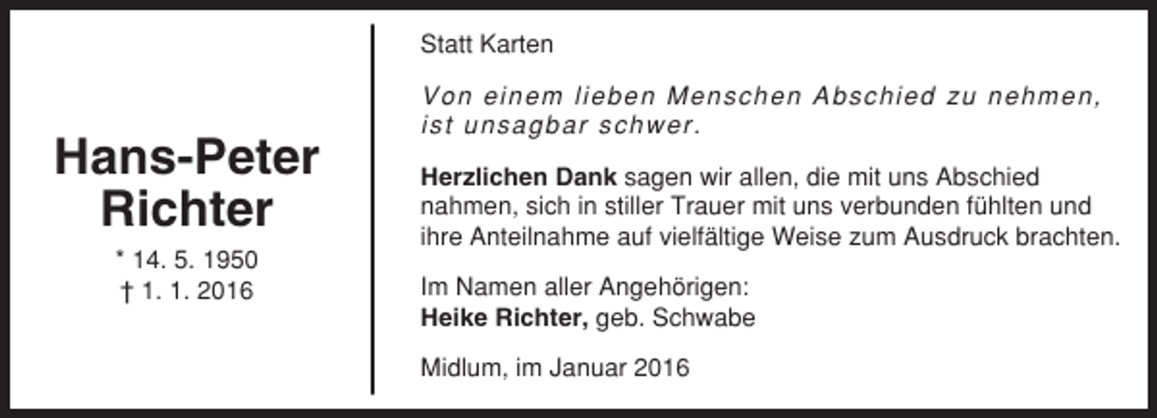 <p>Statt Karten</p><p>Hans-Peter<br />Richter<br />* 14. 5. 1950<br />† 1. 1. 2016</p><p>Von einem lieben Menschen Abschied zu nehmen,<br />ist unsagbar schwer.<br />Herzlichen Dank sagen wir allen, die mit uns Abschied<br />nahmen, sich in stiller Trauer mit uns verbunden fühlten und<br />ihre Anteilnahme auf vielfältige Weise zum Ausdruck brachten.<br />Im Namen aller Angehörigen:<br />Heike Richter, geb. Schwabe<br />Midlum, im Januar 2016</p>
