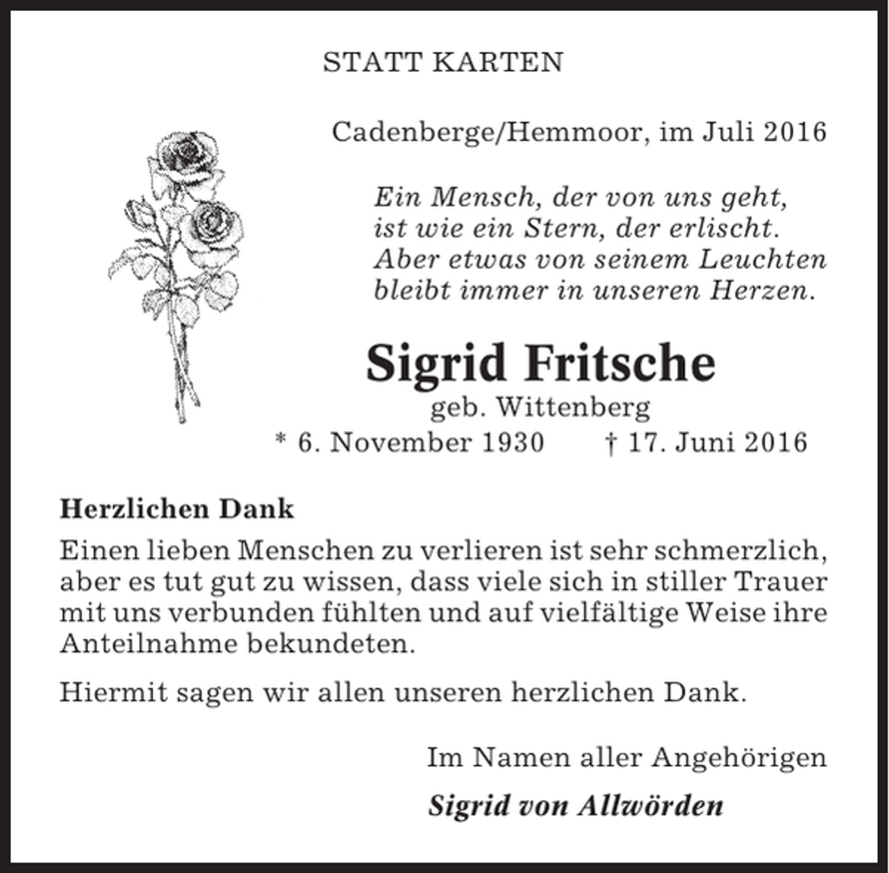 <p>STATT KARTEN<br />Cadenberge/Hemmoor, im Juli 2016<br />Ein Mensch, der von uns geht,<br />ist wie ein Stern, der erlischt.<br />Aber etwas von seinem Leuchten<br />bleibt immer in unseren Herzen.</p><p>Sigrid Fritsche<br />geb. Wittenberg<br />* 6. November 1930<br />† 17. Juni 2016<br />Herzlichen Dank<br />Einen lieben Menschen zu verlieren ist sehr schmerzlich,<br />aber es tut gut zu wissen, dass viele sich in stiller Trauer<br />mit uns verbunden fühlten und auf vielfältige Weise ihre<br />Anteilnahme bekundeten.<br />Hiermit sagen wir allen unseren herzlichen Dank.<br />Im Namen aller Angehörigen<br />Sigrid von Allwörden</p>