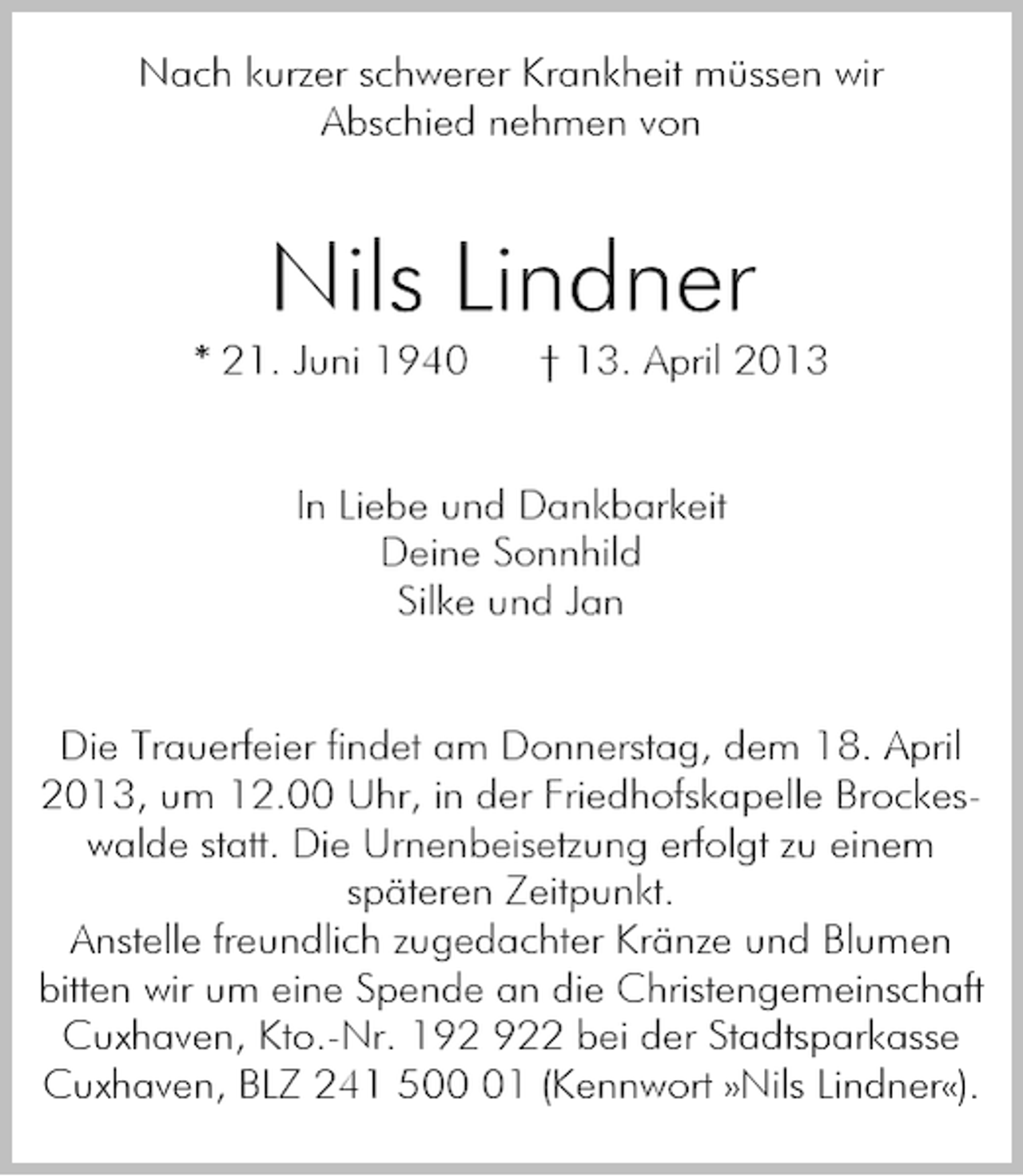 <p>Nach kurzer schwerer Krankheit müssen wir<br />Abschied nehmen von</p><p>Nils Lindner<br />* 21. Juni 1940</p><p>† 13. April 2013</p><p>In Liebe und Dankbarkeit<br />Deine Sonnhild<br />Silke und Jan</p><p>Die Trauerfeier findet am Donnerstag, dem 18. April<br />2013, um 12.00 Uhr, in der Friedhofskapelle Brockeswalde statt. Die Urnenbeisetzung erfolgt zu einem<br />späteren Zeitpunkt.<br />Anstelle freundlich zugedachter Kränze und Blumen<br />bitten wir um eine Spende an die Christengemeinschaft<br />Cuxhaven, Kto.-Nr. 12 bei der Stadtsparkasse<br />Cuxhaven, BLZ 241 501 (Kennwort »Nils Lindner«).</p>