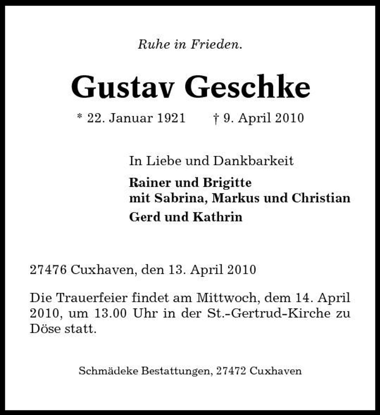 <p>Ruhe in Frieden.</p><p>Gustav Geschke<br />* 22. Januar 1921 † 9. April 2010 In Liebe und Dankbarkeit Rainer und Brigitte mit Sabrina, Markus und Christian Gerd und Kathrin</p><p>27476 Cuxhaven, den 13. April 2010 Die Trauerfeier findet am Mittwoch, dem 14. April 2010, um 13.00 Uhr in der St.-Gertrud-Kirche zu Döse statt.<br />Schmädeke Bestattungen, 27472 Cuxhaven</p>