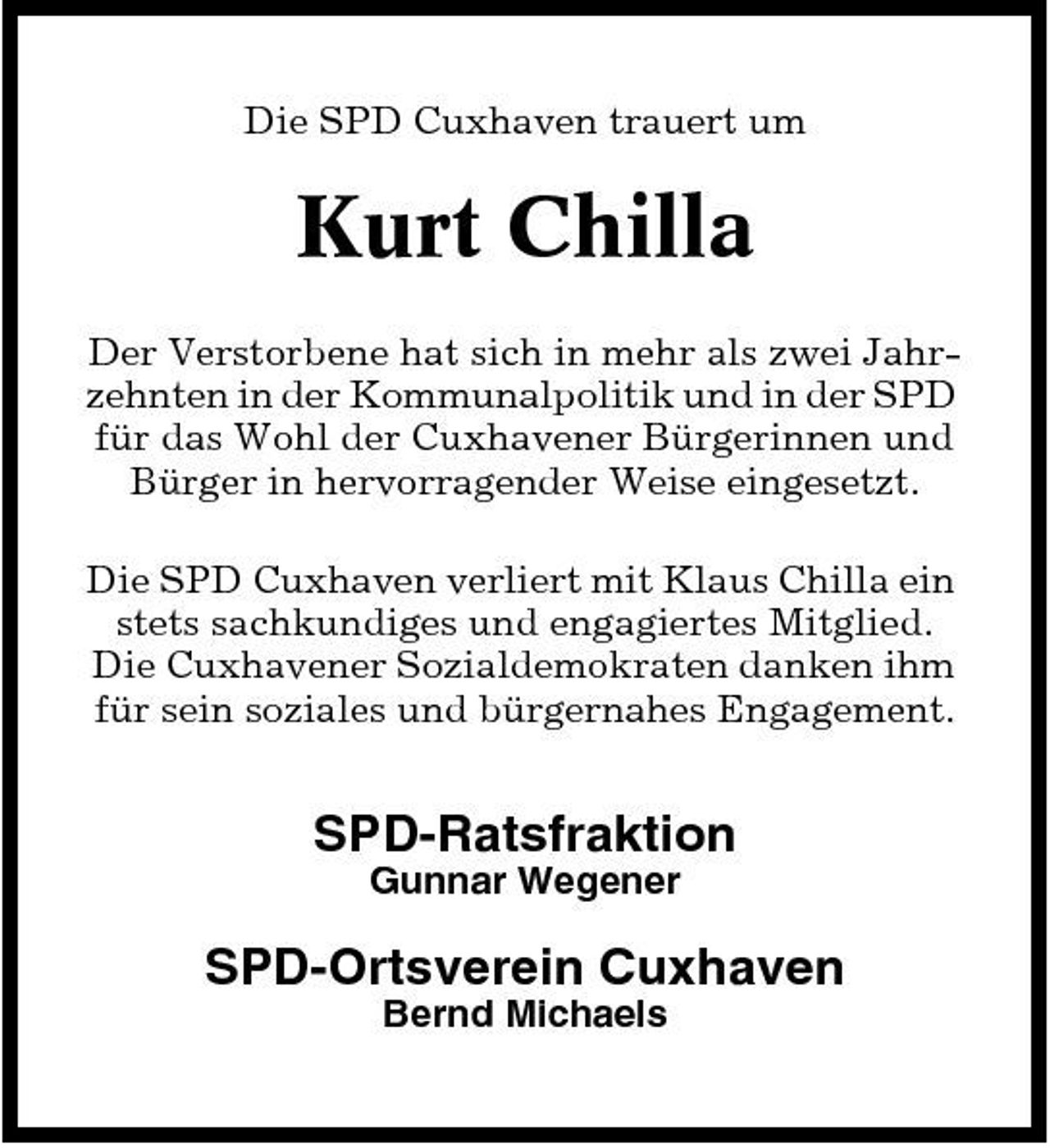 <p>Die SPD Cuxhaven trauert um</p><p>Kurt Chilla<br />Der Verstorbene hat sich in mehr als zwei Jahrzehnten in der Kommunalpolitik und in der SPD für das Wohl der Cuxhavener Bürgerinnen und Bürger in hervorragender Weise eingesetzt. Die SPD Cuxhaven verliert mit Klaus Chilla ein stets sachkundiges und engagiertes Mitglied. Die Cuxhavener Sozialdemokraten danken ihm für sein soziales und bürgernahes Engagement.</p><p>SPD-Ratsfraktion<br />Gunnar Wegener</p><p>SPD-Ortsverein Cuxhaven<br />Bernd Michaels</p>