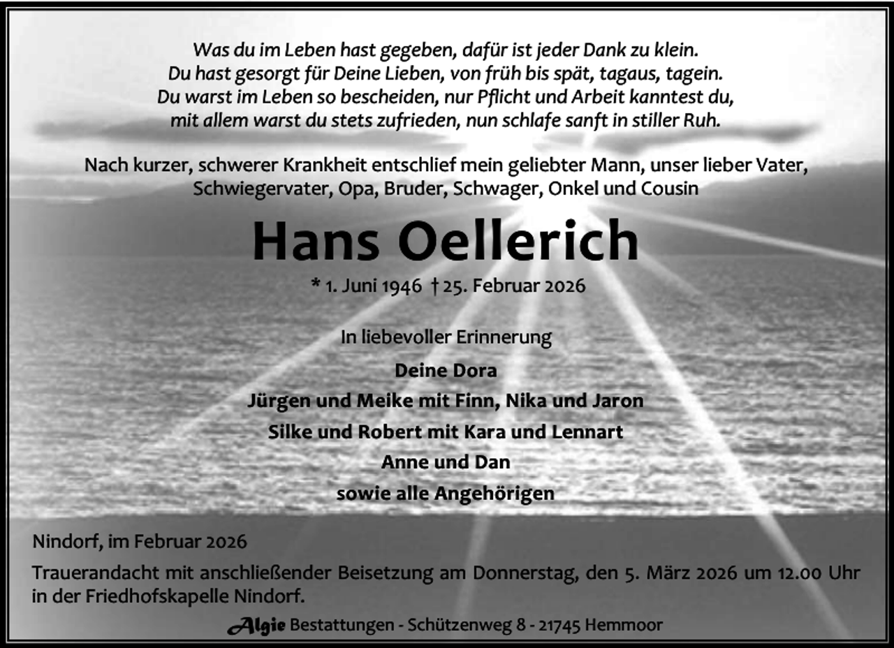 <p>Was du im Leben hast gegeben, dafür ist jeder Dank zu klein.<br />Du hast gesorgt für Deine Lieben, von früh bis spät, tagaus, tagein.<br />Du warst im Leben so bescheiden, nur Pﬂicht und Arbeit kanntest du,<br />mit allem warst du stets zufrieden, nun schlafe sanft in stiller Ruh.<br />Nach kurzer, schwerer Krankheit entschlief mein geliebter Mann, unser lieber Vater,<br />Schwiegervater, Opa, Bruder, Schwager, Onkel und Cousin</p><p>Hans Oellerich<br />* 1. Juni 1946 † 25. Februar 2026<br />In liebevoller Erinnerung<br />Deine Dora<br />Jürgen und Meike mit Finn, Nika und Jaron<br />Silke und Robert mit Kara und Lennart<br />Anne und Dan<br />sowie alle Angehörigen<br />Nindorf, im Februar 2026<br />Trauerandacht mit anschließender Beisetzung am Donnerstag, den 5. März 2026 um 12.00 Uhr<br />in der Friedhofskapelle Nindorf.<br />Algie Bestattungen - Schützenweg 8 - 21745 Hemmoor</p>