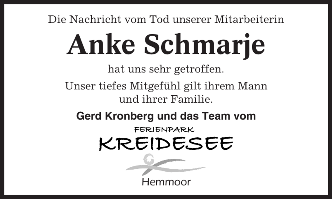 <p>Die Nachricht vom Tod unserer Mitarbeiterin</p><p>Anke Schmarje<br />hat uns sehr getroffen.<br />Unser tiefes Mitgefühl gilt ihrem Mann<br />und ihrer Familie.<br />Gerd Kronberg und das Team vom</p><p>Hemmoor</p>
