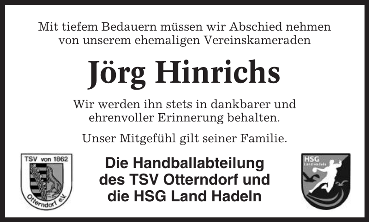 <p>Mit tiefem Bedauern müssen wir Abschied nehmen<br />von unserem ehemaligen Vereinskameraden</p><p>Jörg Hinrichs<br />Wir werden ihn stets in dankbarer und<br />ehrenvoller Erinnerung behalten.<br />Unser Mitgefühl gilt seiner Familie.</p><p>Die Handballabteilung<br />des TSV Otterndorf und<br />die HSG Land Hadeln</p>