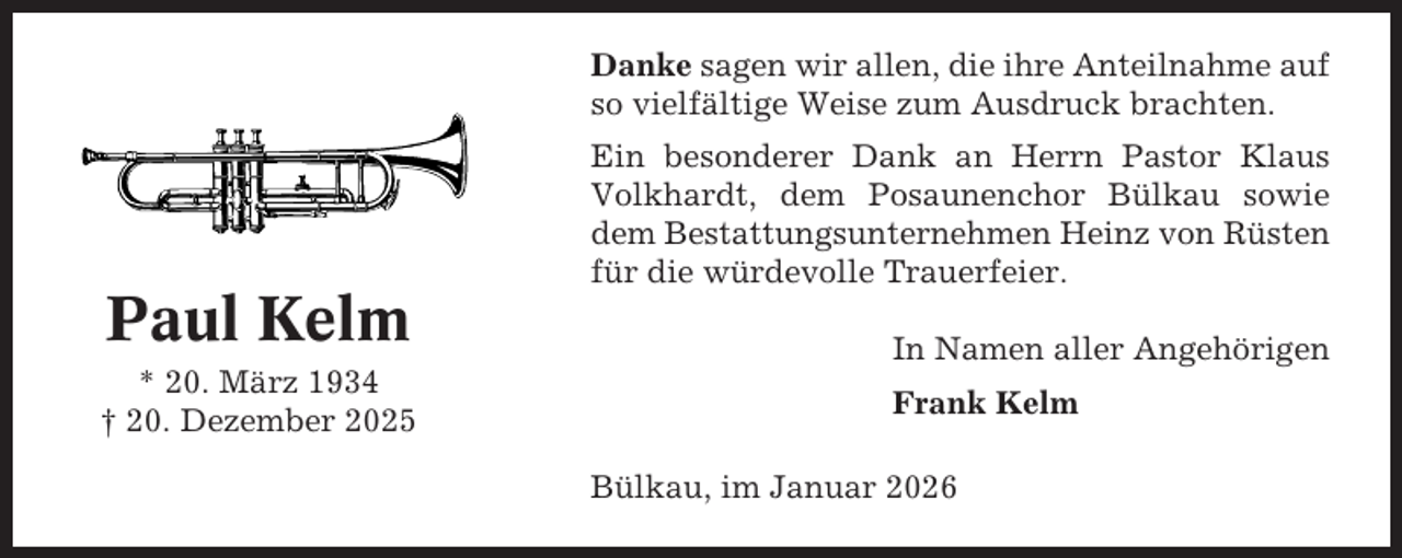 <p>Danke sagen wir allen, die ihre Anteilnahme auf<br />so vielfältige Weise zum Ausdruck brachten.<br />Ein besonderer Dank an Herrn Pastor Klaus<br />Volkhardt, dem Posaunenchor Bülkau sowie<br />dem Bestattungsunternehmen Heinz von Rüsten<br />für die würdevolle Trauerfeier.</p><p>Paul Kelm<br />* 20. März 1934<br />† 20. Dezember 2025</p><p>In Namen aller Angehörigen<br />Frank Kelm<br />Bülkau, im Januar 2026</p>
