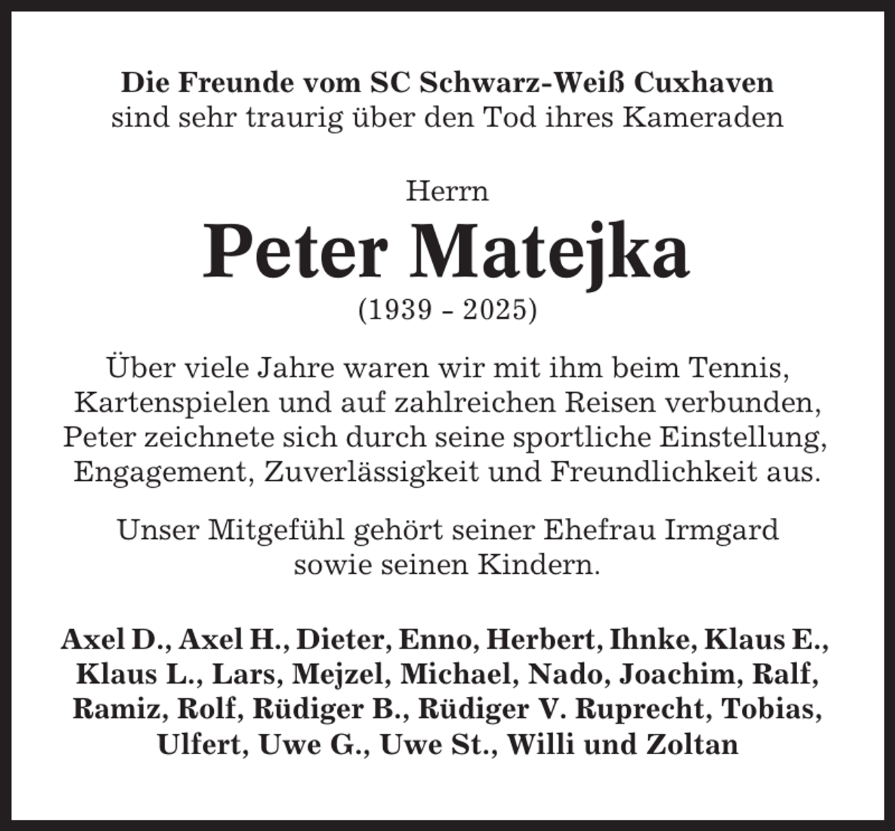 <p>Die Freunde vom SC Schwarz-Weiß Cuxhaven<br />sind sehr traurig über den Tod ihres Kameraden<br />Herrn</p><p>Peter Matejka<br />(1939 - 2025)<br />Über viele Jahre waren wir mit ihm beim Tennis,<br />Kartenspielen und auf zahlreichen Reisen verbunden,<br />Peter zeichnete sich durch seine sportliche Einstellung,<br />Engagement, Zuverlässigkeit und Freundlichkeit aus.<br />Unser Mitgefühl gehört seiner Ehefrau Irmgard<br />sowie seinen Kindern.<br />Axel D., Axel H., Dieter, Enno, Herbert, Ihnke, Klaus E.,<br />Klaus L., Lars, Mejzel, Michael, Nado, Joachim, Ralf,<br />Ramiz, Rolf, Rüdiger B., Rüdiger V. Ruprecht, Tobias,<br />Ulfert, Uwe G., Uwe St., Willi und Zoltan</p>