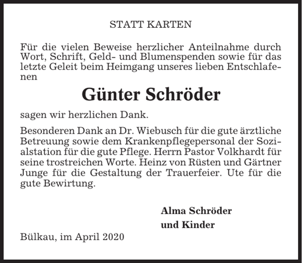 <p>STATT KARTEN<br />Für die vielen Beweise herzlicher Anteilnahme durch<br />Wort, Schrift, Geld- und Blumenspenden sowie für das<br />letzte Geleit beim Heimgang unseres lieben Entschlafenen</p><p>Günter Schröder<br />sagen wir herzlichen Dank.<br />Besonderen Dank an Dr. Wiebusch für die gute ärztliche<br />Betreuung sowie dem Krankenpflegepersonal der Sozialstation für die gute Pflege. Herrn Pastor Volkhardt für<br />seine trostreichen Worte. Heinz von Rüsten und Gärtner<br />Junge für die Gestaltung der Trauerfeier. Ute für die<br />gute Bewirtung.<br />Alma Schröder<br />und Kinder<br />Bülkau, im April 2020</p>