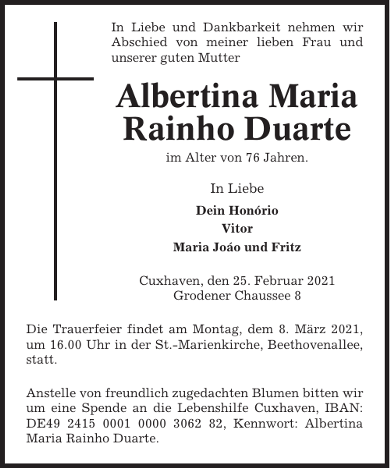 <p>In Liebe und Dankbarkeit nehmen wir<br />Abschied von meiner lieben Frau und<br />unserer guten Mutter</p><p>Albertina Maria<br />Rainho Duarte<br />im Alter von 76 Jahren.</p><p>In Liebe<br />Dein Honório<br />Vitor<br />Maria Joáo und Fritz<br />Cuxhaven, den 25. Februar 2021<br />Grodener Chaussee 8<br />Die Trauerfeier findet am Montag, dem 8. März 2021,<br />um 16.00 Uhr in der St.-Marienkirche, Beethovenallee,<br />statt.<br />Anstelle von freundlich zugedachten Blumen bitten wir<br />um eine Spende an die Lebenshilfe Cuxhaven, IBAN:<br />DE49 2415 0001 0000 3062 82, Kennwort: Albertina<br />Maria Rainho Duarte.</p>