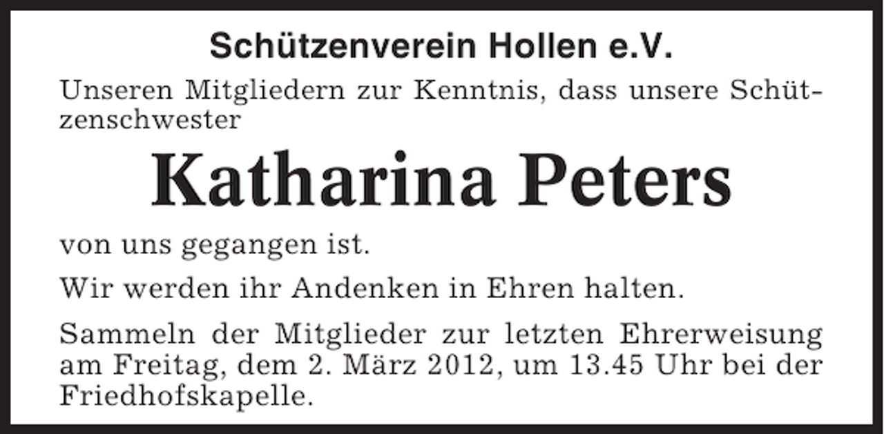 <p>Schützenverein Hollen e.V.<br />Unseren Mitgliedern zur Kenntnis, dass unsere Schützenschwester</p><p>Katharina Peters<br />von uns gegangen ist.<br />Wir werden ihr Andenken in Ehren halten.<br />Sammeln der Mitglieder zur letzten Ehrerweisung<br />am Freitag, dem 2. März 2012, um 13.45 Uhr bei der<br />Friedhofskapelle.</p>